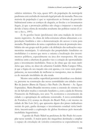 Cidades no Brasil: qual gestăo urbana?



salários mínimos. Ou seja, quase 60% da população da metrópole
paulistana está excluída do mercado legal privado de moradia. Para essa
maioria da população é que se reproduzem as formas de provisão
habitacional como os cortiços de aluguéis, as favelas e os loteamentos
ilegais, já que a promoção pública não chega a impactar o mercado
devido à baixa oferta de moradias resultante das políticas sociais (CAS-
TRO e SILVA, 1997).
        2) As gestões locais (prefeituras) têm uma tradição de investi-
mento regressivo. As obras de infra-estrutura urbana alimentam a es-
peculação fundiária e não a democratização do acesso à terra para
moradia. Proprietários de terra e capitalistas da área de promoção imo-
biliária são um grupo real de poder e de definição das realizações orça-
mentárias municipais. A valorização das propriedades fundiárias ou
imobiliárias é o motor que move e orienta a localização dos investi-
mentos públicos, especialmente na área dos transportes. Há uma
simbiose entre a abertura de grandes vias e a criação de oportunidades
para o investimento imobiliário. Trata-se de obras que são mais imobi-
liárias que viárias, no dizer do urbanista Cândido Malta Campos Filho,
já que a lógica do seu traçado não está apenas, e às vezes nem princi-
palmente, na necessidade de melhorar os transportes, mas na dinâmi-
ca do mercado imobiliário de alta renda.
        Mesmo uma análise superficial permitirá identificar essa dinâmi-
ca, presente na construção das novas centralidades em cidades como
Rio de Janeiro (Barra da Tijuca) e São Paulo (Av. Berrini – Av. Águas
Espraiadas). Maria Brandão mostrou como a extensão do sistema viá-
rio de Salvador mudou o mercado fundiário e, com a ajuda do Sistema
Financeiro da Habitação, nos anos 70, reorientou o crescimento da
cidade e a apropriação do ambiente construído. A nova centralidade
de Fortaleza (CE) avança na direção do Beach Park, e até mesmo na
cidade de São Luís (MA), que apresenta alguns dos piores indicadores
sociais do país, ganha destaque o investimento estadual viário/imobi-
liário, incentivando a exploração de glebas litorâneas pelo mercado
imobiliário hegemônico.
          A gestão de Paulo Maluf na prefeitura de São Paulo foi exem-
plar nesse sentido. A maior parte das megaobras destinadas a ampliar
o espaço de circulação de veículos concentrou-se especialmente na

                                                                       135
 