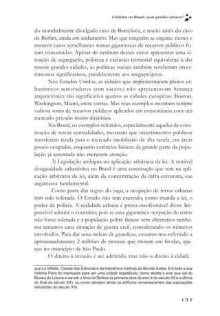 Cidades no Brasil: qual gestăo urbana?



do mundialmente divulgado caso de Barcelona, e muito antes do caso
de Berlim, ainda em andamento. Mas que ninguém se engane: nestes e
noutros casos semelhantes somas gigantescas de recursos públicos fo-
ram consumidas. Apesar de nenhum desses casos apresentar uma si-
tuação de segregação, pobreza e exclusão territorial equivalente à das
nossas grandes cidades, as políticas sociais também receberam inves-
timentos significativos, paralelamente aos megaprojetos.
      Nos Estados Unidos, as cidades que implementaram planos ur-
banísticos renovadores com sucesso não apresentavam herança
arquitetônica tão significativa quanto as cidades européias: Boston,
Washington, Miami, entre outras. Mas seus exemplos mostram sempre
vultosa soma de recursos públicos aplicados em consonância com um
mercado privado muito dinâmico.
      No Brasil, os exemplos referidos, especialmente aqueles de cons-
trução de novas centralidades, mostram que investimentos públicos
transferem renda para o mercado imobiliário de alta renda, em áreas
pouco ocupadas, enquanto carências básicas de grande parte da popu-
lação já assentada não merecem atenção.
        3) Legislação ambígua ou aplicação arbitrária da lei. A notável
desigualdade urbanística no Brasil é uma construção que tem na apli-
cação arbitrária da lei, além da concentração da infra-estrutura, sua
argamassa fundamental.
        Como parte das regras do jogo, a ocupação de terras urbanas
tem sido tolerada. O Estado não tem exercido, como manda a lei, o
poder de polícia. A realidade urbana é prova insofismável disso. Im-
possível admitir o contrário, pois se essa gigantesca ocupação de terras
não fosse tolerada e a população pobre ficasse sem alternativa nenhu-
ma teríamos uma situação de guerra civil, considerando os números
envolvidos. Para dar uma ordem de grandeza, estamos nos referindo a
aproximadamente 2 milhões de pessoas que moram em favelas, ape-
nas no município de São Paulo.
      O direito à invasão é até admitido, mas não o direito à cidade.

que La Villette, Cidade das Ciências e da Indústria e Instituto do Mundo Árabe. Em toda a sua
história Paris foi manejada para ser uma cidade espetáculo, como atesta o eixo que sai do
Museu do Louvre e vai até o Arco da Defesa (a primeira obra do eixo é do século XII e a última
do final do século XX), ou como atestam ainda os edifícios remanescentes das exposições
industriais do século XIX.


                                                                                      137
 