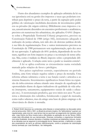 Ermínia Maricato



       Outro dos abundantes exemplos de aplicação arbitrária da lei ou
sua ignorância está na gestão dos impostos e taxas que poderiam con-
tribuir para deprimir o preço da terra, a partir da captação pelo poder
público da valorização imobiliária decorrente de investimentos públi-
cos ou privados (de origem coletiva). Dificilmente esses impostos e ta-
xas, cansativamente discutidos em encontros profissionais e acadêmicos,
previstos em numerosas leis urbanísticas, são aplicados. O IPTU (Impos-
to sobre a Propriedade Territorial Urbana) progressivo, previsto na
Constituição Federal de 1988 (artigo 182), instrumento adequado à
realização da justiça urbana, tem sido alvo de derrotas jurídicas devido
à sua falta de regulamentação. Esse e outros instrumentos previstos na
Constituição de 1988 permanecem sem regulamentação, após dez anos
de sua aprovação. A aplicação do IPTU poderia, dependendo de seu for-
mato, significar um forte impacto no preço e na retenção de terras urba-
nas. Mas, como é tradição no Brasil, imposto sobre a propriedade difi-
cilmente é aplicado. A relação entre terra e poder se mantém estreita4 .
        A lei se aplica conforme as circunstâncias numa sociedade
marcada pelas relações de favor e privilégios.
        Nos países capitalistas centrais, especialmente no período
fordista, uma forte relação regulou salário e preço da moradia. Uma
reforma urbana submeteu a terra à sua função social e articulou-a ao
sistema financeiro. Investimentos significativos foram feitos na expan-
são da infra-estrutura urbana criando uma situação de equalização de
oportunidades diante de alguns indicadores de qualidade de vida urba-
na (transporte, saneamento, equipamentos sociais de saúde e educa-
ção etc.). A reestruturação produtiva, que teve início nos anos 70, acar-
retou a diminuição dos subsídios, fortalecendo o papel do mercado,
como todos sabemos, mas ela atinge uma base de pleno emprego e de
observância do direito à moradia.

4. Robert Smith descreve as contendas entre liberais e conservadores na discussão sobre
a lei de terras entre 1822 e 1851, no Brasil do primeiro império. Os “latifundiários” queriam ver
regularizadas, pela nova lei, suas terras mas se opunham ao pagamento de impostos sobre
elas. Lígia Osório da Silva mostra toda a dificuldade na aplicação da Lei de Terras (1850),
criada pela dificuldade de sua demarcação. Diversas comissões e organismos formados
com essa finalidade, diversos decretos e medidas mostraram-se totalmente inócuos, duran-
te as décadas que se seguiram à promulgação da lei. Nesse período, o latifúndio e o poder
dos proprietários de terra se afirmam definitivamente, contra a proposta da colonização
branca sonhada por José Bonifácio. Ver bibliografia.


138
 