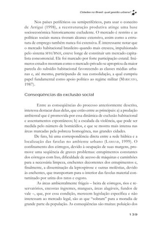 Cidades no Brasil: qual gestăo urbana?



       Nos países periféricos ou semiperiféricos, para usar o conceito
de Arrigui (1998), a reestruturação produtiva atinge uma base
socioeconômica historicamente excludente. O mercado é restrito e as
políticas sociais nunca tiveram alcance extensivo, assim como a estru-
tura de emprego também nunca foi extensiva. É interessante notar que
o mercado habitacional brasileiro quando mais cresceu, impulsionado
pelo sistema SFH/BNH, esteve longe de constituir um mercado capita-
lista concorrencial. Ele foi marcado por forte participação estatal. Inú-
meros estudos mostram como o mercado privado se apropriou da maior
parcela do subsídio habitacional favorecendo as classes médias urba-
nas e, até mesmo, participando de sua consolidação, a qual cumpriu
papel fundamental como apoio político ao regime militar (MARICATO,
1987).

Conseqüências da exclusão social

        Entre as conseqüências do processo anteriormente descrito,
interessa destacar duas delas, que estão entre as principais: a) a predação
ambiental que é promovida por essa dinâmica de exclusão habitacional
e assentamentos espontâneos; b) a escalada da violência, que pode ser
medida pelo número de homicídios, e que se mostra mais intensa nas
áreas marcadas pela pobreza homogênea, nas grandes cidades.
      De fato, há uma correspondência direta entre a rede hídrica e a
localização das favelas no ambiente urbano (L ABHAB , 1999). O
confinamento dos córregos, devido à ocupação de suas margens, pro-
move uma seqüência de graves problemas: entupimentos constantes
dos córregos com lixo, dificuldade de acesso de máquinas e caminhões
para a necessária limpeza, enchentes decorrentes dos entupimentos e,
finalmente, a disseminação da leptospirose e outras moléstias, devido
às enchentes, que transportam para o interior das favelas material con-
taminado por urina dos ratos e esgoto.
        As áreas ambientalmente frágeis – beira de córregos, rios e re-
servatórios, encostas íngremes, mangues, áreas alagáveis, fundos de
vale –, que, por essa condição, merecem legislação específica e não
interessam ao mercado legal, são as que “sobram” para a moradia de
grande parte da população. As conseqüências são muitas: poluição dos

                                                                        139
 