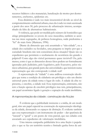 Ermínia Maricato



recursos hídricos e dos mananciais, banalização de mortes por desmo-
ramentos, enchentes, epidemias etc.
       Essa dinâmica é cada vez mais insustentável devido ao nível de
comprometimento ambiental urbano, mas ela é cada vez mais acentuada
a partir dos anos 50, pelo processo de urbanização intenso, acompa-
nhado da falta de alternativas habitacionais.
       A violência, que pode ser medida pelo número de homicídios que
atinge principalmente os jovens do sexo masculino, também se acen-
tua nas áreas segregadas, de pobreza homogênea, onde predomina a
“lei” do mais forte (Maricato, 1996).
        Diante da dimensão que está assumindo a “não-cidade”, ou a
cidade dos excluídos ou favelados, uma pergunta se impõe: por que a
sociedade brasileira não tem consciência dessa situação? Quais são os
expedientes que permitem o ocultamento de ocorrência tão grande e
palpável? Como algo tão visível permanece quase invisível? Ou, pelo
menos, como é que as dimensões desses fatos podem ser formalmente
ignoradas pelo Judiciário, pelo Legislativo, pelo Executivo, pelos téc-
nicos urbanistas, por grande parte das universidades, que insistem numa
representação que não corresponde à cidade real?
       A representação da “cidade” é uma ardilosa construção ideoló-
gica que torna a condição de cidadania um privilégio e não um direito
universal: parte da cidade toma o lugar do todo. A cidade da elite re-
presenta, e encobre, a cidade real. Essa representação, entretanto, não
tem a função apenas de encobrir privilégios mas tem, principalmente,
um papel econômico ligado à geração e captação da renda imobiliária.

A representação da cidade: construção da ficção

         É evidente que a publicidade insistente e a mídia, de um modo
geral, têm um papel especial na construção da representação ideológi-
ca da cidade, destacando os espaços de distinção. É evidente também
que essa representação é um instrumento de poder – dar aparência de
“natural” e “geral” a um ponto de vista parcial, que nas cidades está
associado aos expedientes de valorização imobiliária.
         Uma intensa campanha publicitária leva uma ficção à popula-
ção: o que se faz em território restrito e limitado ganha foros de uni-

140
 