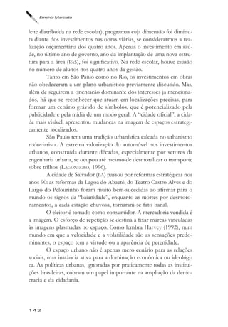 Ermínia Maricato



leite distribuída na rede escolar), programas cuja dimensão foi diminu-
ta diante dos investimentos nas obras viárias, se considerarmos a rea-
lização orçamentária dos quatro anos. Apenas o investimento em saú-
de, no último ano de governo, ano da implantação de uma nova estru-
tura para a área (PAS), foi significativo. Na rede escolar, houve evasão
no número de alunos nos quatro anos da gestão.
         Tanto em São Paulo como no Rio, os investimentos em obras
não obedeceram a um plano urbanístico previamente discutido. Mas,
além de seguirem a orientação dominante dos interesses já menciona-
dos, há que se reconhecer que atuam em localizações precisas, para
formar um cenário grávido de símbolos, que é potencializado pela
publicidade e pela mídia de um modo geral. A “cidade oficial”, a cida-
de mais visível, apresentou mudanças na imagem de espaços estrategi-
camente localizados.
         São Paulo tem uma tradição urbanística calcada no urbanismo
rodoviarista. A extrema valorização do automóvel nos investimentos
urbanos, construída durante décadas, especialmente por setores da
engenharia urbana, se ocupou até mesmo de desmoralizar o transporte
sobre trilhos (LAGONEGRO, 1996).
         A cidade de Salvador (BA) passou por reformas estratégicas nos
anos 90: as reformas da Lagoa do Abaeté, do Teatro Castro Alves e do
Largo do Pelourinho foram muito bem-sucedidas ao afirmar para o
mundo os signos da “baianidade”, enquanto as mortes por desmoro-
namentos, a cada estação chuvosa, tornaram-se fato banal.
         O eleitor é tomado como consumidor. A mercadoria vendida é
a imagem. O esforço de repetição se destina a fixar marcas vinculadas
às imagens plasmadas no espaço. Como lembra Harvey (1992), num
mundo em que a velocidade e a volatilidade são as sensações predo-
minantes, o espaço tem a virtude ou a aparência de perenidade.
         O espaço urbano não é apenas mero cenário para as relações
sociais, mas instância ativa para a dominação econômica ou ideológi-
ca. As políticas urbanas, ignoradas por praticamente todas as institui-
ções brasileiras, cobram um papel importante na ampliação da demo-
cracia e da cidadania.



142
 