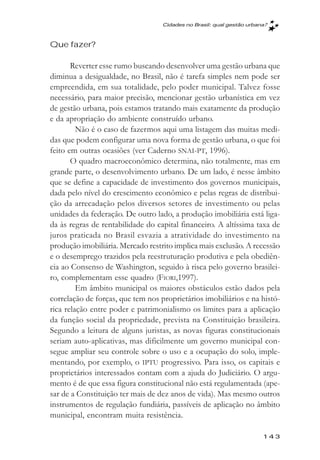 Cidades no Brasil: qual gestăo urbana?



Que fazer?

       Reverter esse rumo buscando desenvolver uma gestão urbana que
diminua a desigualdade, no Brasil, não é tarefa simples nem pode ser
empreendida, em sua totalidade, pelo poder municipal. Talvez fosse
necessário, para maior precisão, mencionar gestão urbanística em vez
de gestão urbana, pois estamos tratando mais exatamente da produção
e da apropriação do ambiente construído urbano.
         Não é o caso de fazermos aqui uma listagem das muitas medi-
das que podem configurar uma nova forma de gestão urbana, o que foi
feito em outras ocasiões (ver Caderno SNAI-PT, 1996).
       O quadro macroeconômico determina, não totalmente, mas em
grande parte, o desenvolvimento urbano. De um lado, é nesse âmbito
que se define a capacidade de investimento dos governos municipais,
dada pelo nível do crescimento econômico e pelas regras de distribui-
ção da arrecadação pelos diversos setores de investimento ou pelas
unidades da federação. De outro lado, a produção imobiliária está liga-
da às regras de rentabilidade do capital financeiro. A altíssima taxa de
juros praticada no Brasil esvazia a atratividade do investimento na
produção imobiliária. Mercado restrito implica mais exclusão. A recessão
e o desemprego trazidos pela reestruturação produtiva e pela obediên-
cia ao Consenso de Washington, seguido à risca pelo governo brasilei-
ro, complementam esse quadro (FIORI,1997).
         Em âmbito municipal os maiores obstáculos estão dados pela
correlação de forças, que tem nos proprietários imobiliários e na histó-
rica relação entre poder e patrimonialismo os limites para a aplicação
da função social da propriedade, prevista na Constituição brasileira.
Segundo a leitura de alguns juristas, as novas figuras constitucionais
seriam auto-aplicativas, mas dificilmente um governo municipal con-
segue ampliar seu controle sobre o uso e a ocupação do solo, imple-
mentando, por exemplo, o IPTU progressivo. Para isso, os capitais e
proprietários interessados contam com a ajuda do Judiciário. O argu-
mento é de que essa figura constitucional não está regulamentada (ape-
sar de a Constituição ter mais de dez anos de vida). Mas mesmo outros
instrumentos de regulação fundiária, passíveis de aplicação no âmbito
municipal, encontram muita resistência.

                                                                       143
 