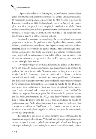 Ermínia Maricato



        Apesar de todas essas limitações, as prefeituras democráticas
estão construindo um caminho definidor da gestão urbana includente.
O orçamento participativo, as propostas de ZEIS (Zonas Especiais de
Interesse Social) e de HIS (Habitação de Interesse Social) são exem-
plos de meios que propiciam a ampliação do direito à cidade. Esses
meios causam impacto sobre o preço da terra, declinando-o em deter-
minadas localizações, e ampliam oportunidades de assentamento
residencial e acesso à infra-estrutura urbana.
       Apesar dos avanços, estamos longe da construção de uma nova
proposta urbanística. As políticas sociais ligadas à bolsa-escola, renda
mínima, atendimento à saúde etc. têm impacto sobre a cidade, eviden-
temente. Esse é o contexto da gestão urbana. Mas a simbologia urba-
nística dominante é tão forte que mesmo prefeituras comprometidas
com projetos democráticos encontram dificuldade para superá-la. Esta
afirmação, entretanto, exige maior clareza. Para tanto, lancemos mão
de um exemplo importante.
        No início da gestão de Luiza Erundina na cidade de São Paulo,
havia um conceito dual, esquemático, que predominava na opinião de
parlamentares e militantes do PT: o centro era da burguesia e a perife-
ria do “povão”. Portanto, o governo petista deveria ignorar as áreas
centrais e investir tudo o que tinha nas áreas periféricas. Felizmente,
em dois anos o governo reverteu essa tendência e reconheceu que não
havia espaço mais democrático e acessível na cidade de São Paulo do
que seu centro tradicional e histórico. A construção de linhas radio-
concêntricas das redes de transportes tornaram o centro “velho” da
cidade um lugar realmente popular. No último mês do governo petista
em São Paulo, em dezembro de 1992, a sede da prefeitura foi transferida
para o Parque D. Pedro, uma das regiões mais degradadas da cidade. O
prefeito sucessor, Paulo Maluf, tentou deslocar a sede da prefeitura para
o sudoeste da cidade de São Paulo, na Av. Berrini, exatamente onde se
localizavam os mais altos aluguéis da cidade, mas não foi bem-sucedi-
do em sua empreitada.
       Estudando a evolução do deslocamento das centralidades de
diversas metrópoles brasileiras, Villaça demonstra que a popularização
desses espaços é sucedida pela degradação e pelo abandono. Isso quer
dizer que a distinção e a valorização da nova centralidade estão basea-

144
 