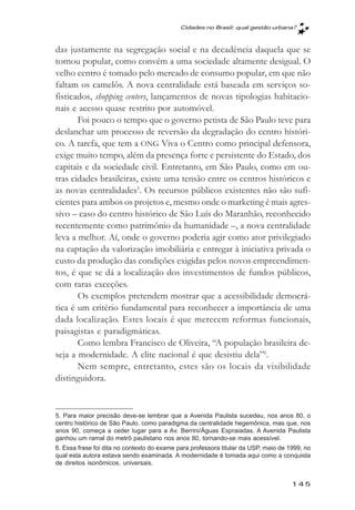 Cidades no Brasil: qual gestăo urbana?



das justamente na segregação social e na decadência daquela que se
tornou popular, como convém a uma sociedade altamente desigual. O
velho centro é tomado pelo mercado de consumo popular, em que não
faltam os camelôs. A nova centralidade está baseada em serviços so-
fisticados, shopping centers, lançamentos de novas tipologias habitacio-
nais e acesso quase restrito por automóvel.
       Foi pouco o tempo que o governo petista de São Paulo teve para
deslanchar um processo de reversão da degradação do centro históri-
co. A tarefa, que tem a ONG Viva o Centro como principal defensora,
exige muito tempo, além da presença forte e persistente do Estado, dos
capitais e da sociedade civil. Entretanto, em São Paulo, como em ou-
tras cidades brasileiras, existe uma tensão entre os centros históricos e
as novas centralidades5. Os recursos públicos existentes não são sufi-
cientes para ambos os projetos e, mesmo onde o marketing é mais agres-
sivo – caso do centro histórico de São Luís do Maranhão, reconhecido
recentemente como patrimônio da humanidade –, a nova centralidade
leva a melhor. Aí, onde o governo poderia agir como ator privilegiado
na captação da valorização imobiliária e entregar à iniciativa privada o
custo da produção das condições exigidas pelos novos empreendimen-
tos, é que se dá a localização dos investimentos de fundos públicos,
com raras exceções.
       Os exemplos pretendem mostrar que a acessibilidade democrá-
tica é um critério fundamental para reconhecer a importância de uma
dada localização. Estes locais é que merecem reformas funcionais,
paisagistas e paradigmáticas.
       Como lembra Francisco de Oliveira, “A população brasileira de-
seja a modernidade. A elite nacional é que desistiu dela”6.
       Nem sempre, entretanto, estes são os locais da visibilidade
distinguidora.


5. Para maior precisão deve-se lembrar que a Avenida Paulista sucedeu, nos anos 80, o
centro histórico de São Paulo, como paradigma da centralidade hegemônica, mas que, nos
anos 90, começa a ceder lugar para a Av. Berrini/Águas Espraiadas. A Avenida Paulista
ganhou um ramal do metrô paulistano nos anos 80, tornando-se mais acessível.
6. Essa frase foi dita no contexto do exame para professora titular da USP, maio de 1999, no
qual esta autora estava sendo examinada. A modernidade é tomada aqui como a conquista
de direitos isonômicos, universais.


                                                                                     145
 