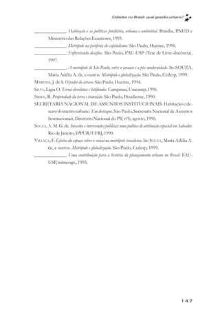 Cidades no Brasil: qual gestăo urbana?



_____________. Habitação e as políticas fundiária, urbana e ambiental. Brasília, PNUD e
        Ministério das Relações Exteriores, 1995.
_____________. Metrópole na periferia do capitalismo. São Paulo, Hucitec, 1996.
_____________. Enfrentando desafios. São Paulo, FAU-USP (Tese de Livre-docência),
        1997.
_____________. A metrópole de São Paulo, entre o arcaico e a pós-modernidade. In: SOUZA,
        Maria Adélia A. de, e outros. Metrópole e globalização. São Paulo, Cedesp, 1999.
MARTINS, J. de S. O poder do atraso. São Paulo, Hucitec, 1994.
SILVA, Lígia O. Terras devolutas e latifúndio. Campinas, Unicamp, 1996.
SMITH, R. Propriedade da terra e transição. São Paulo, Brasiliense, 1990.
SECRETARIA NACIONAL DE ASSUNTOS INSTITUCIONAIS. Habitação e de-
        senvolvimento urbano. Em destaque. São Paulo, Secretaria Nacional de Assuntos
        Institucionais, Diretório Nacional do PT, nº6, agosto, 1996.
SOUZA, A. M. G. de. Invasões e intervenções públicas: uma política de atribuição espacial em Salvador.
        Rio de Janeiro, IPPUR/UFRJ, 1990.
VILLAÇA, F. Efeitos do espaço sobre o social na metrópole brasileira. In: SOUZA, Maria Adélia A.
        de, e outros. Metrópole e globalização. São Paulo, Cedesp, 1999.
_____________. Uma contribuição para a história do planejamento urbano no Brasil. FAU-
        USP, mimeogr., 1995.




                                                                                              147
 