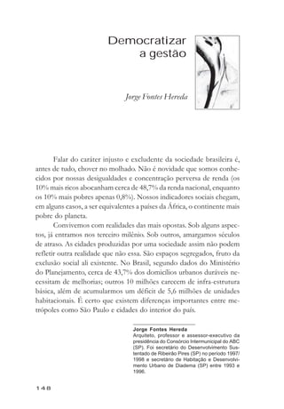 Jorge Hereda



                         Democratizar
                            a gestão


                                Jorge Fontes Hereda




       Falar do caráter injusto e excludente da sociedade brasileira é,
antes de tudo, chover no molhado. Não é novidade que somos conhe-
cidos por nossas desigualdades e concentração perversa de renda (os
10% mais ricos abocanham cerca de 48,7% da renda nacional, enquanto
os 10% mais pobres apenas 0,8%). Nossos indicadores sociais chegam,
em alguns casos, a ser equivalentes a países da África, o continente mais
pobre do planeta.
       Convivemos com realidades das mais opostas. Sob alguns aspec-
tos, já entramos nos terceiro milênio. Sob outros, amargamos séculos
de atraso. As cidades produzidas por uma sociedade assim não podem
refletir outra realidade que não essa. São espaços segregados, fruto da
exclusão social ali existente. No Brasil, segundo dados do Ministério
do Planejamento, cerca de 43,7% dos domicílios urbanos duráveis ne-
cessitam de melhorias; outros 10 milhões carecem de infra-estrutura
básica, além de acumularmos um déficit de 5,6 milhões de unidades
habitacionais. É certo que existem diferenças importantes entre me-
trópoles como São Paulo e cidades do interior do país.

                                  Jorge Fontes Hereda
                                  Arquiteto, professor e assessor-executivo da
                                  presidência do Consórcio Intermunicipal do ABC
                                  (SP). Foi secretário do Desenvolvimento Sus-
                                  tentado de Ribeirão Pires (SP) no período 1997/
                                  1998 e secretário de Habitação e Desenvolvi-
                                  mento Urbano de Diadema (SP) entre 1993 e
                                  1996.


148
 