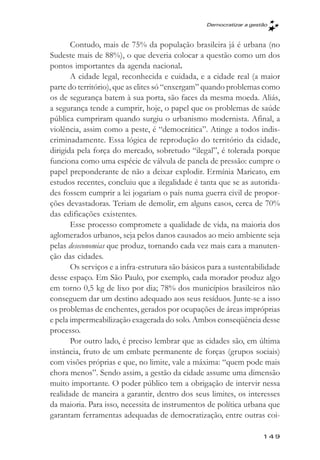 Democratizar a gestăo



       Contudo, mais de 75% da população brasileira já é urbana (no
Sudeste mais de 88%), o que deveria colocar a questão como um dos
pontos importantes da agenda nacional.
       A cidade legal, reconhecida e cuidada, e a cidade real (a maior
parte do território), que as elites só “enxergam” quando problemas como
os de segurança batem à sua porta, são faces da mesma moeda. Aliás,
a segurança tende a cumprir, hoje, o papel que os problemas de saúde
pública cumpriram quando surgiu o urbanismo modernista. Afinal, a
violência, assim como a peste, é “democrática”. Atinge a todos indis-
criminadamente. Essa lógica de reprodução do território da cidade,
dirigida pela força do mercado, sobretudo “ilegal”, é tolerada porque
funciona como uma espécie de válvula de panela de pressão: cumpre o
papel preponderante de não a deixar explodir. Ermínia Maricato, em
estudos recentes, concluiu que a ilegalidade é tanta que se as autorida-
des fossem cumprir a lei jogariam o país numa guerra civil de propor-
ções devastadoras. Teriam de demolir, em alguns casos, cerca de 70%
das edificações existentes.
       Esse processo compromete a qualidade de vida, na maioria dos
aglomerados urbanos, seja pelos danos causados ao meio ambiente seja
pelas deseconomias que produz, tornando cada vez mais cara a manuten-
ção das cidades.
       Os serviços e a infra-estrutura são básicos para a sustentabilidade
desse espaço. Em São Paulo, por exemplo, cada morador produz algo
em torno 0,5 kg de lixo por dia; 78% dos municípios brasileiros não
conseguem dar um destino adequado aos seus resíduos. Junte-se a isso
os problemas de enchentes, gerados por ocupações de áreas impróprias
e pela impermeabilização exagerada do solo. Ambos conseqüência desse
processo.
       Por outro lado, é preciso lembrar que as cidades são, em última
instância, fruto de um embate permanente de forças (grupos sociais)
com visões próprias e que, no limite, vale a máxima: “quem pode mais
chora menos”. Sendo assim, a gestão da cidade assume uma dimensão
muito importante. O poder público tem a obrigação de intervir nessa
realidade de maneira a garantir, dentro dos seus limites, os interesses
da maioria. Para isso, necessita de instrumentos de política urbana que
garantam ferramentas adequadas de democratização, entre outras coi-

                                                                     149
 