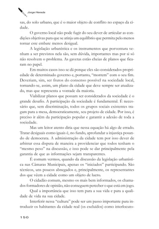 Jorge Hereda



sas, do solo urbano, que é o maior objeto de conflito no espaço da ci-
dade.
       O governo local não pode fugir do seu dever de articular as con-
dições objetivas para que se atinja um equilíbrio que permita pelo menos
tornar este embate menos desigual.
       A legislação urbanística e os instrumentos que porventura ve-
nham a ser previstos nela são, sem dúvida, importantes mas por si só
não resolvem o problema. As gavetas estão cheias de planos que fica-
ram no papel.
       Em muitos casos isso se dá porque eles são considerados propri-
edade de determinado governo e, portanto, “morrem” com o seu fim.
Deveriam, sim, ser frutos do consenso possível na sociedade local,
tornando-se, assim, um plano da cidade que deve sempre ser atualiza-
do, mas que representa a vontade da maioria.
       Viabilizar planos que possam ser considerados da sociedade é o
grande desafio. A participação da sociedade é fundamental. É neces-
sário que, sem discriminação, todos os grupos sociais existentes tra-
gam para a mesa, democraticamente, seu projeto de cidade. Por isso, é
preciso ir além da participação popular e garantir a adesão de toda a
sociedade.
       Mas um leitor atento diria que nessa equação há algo de errado.
Tratar desiguais como iguais é, no fundo, aprofundar a injustiça posan-
do de democrata. A administração da cidade tem por isso dever de
arbitrar essa disputa de maneira a providenciar que todos tenham o
“mesmo peso” na discussão, e isso pode se dar principalmente pela
garantia de que as informações sejam transparentes.
       É comum vermos, quando da discussão da legislação urbanísti-
ca nas Câmaras Municipais, apenas os “iniciados” participando. São
técnicos, uns poucos abnegados e, principalmente, os representantes
dos que vêem a cidade como um objeto de lucro.
       O cidadão comum, mesmo os mais bem informados, os chama-
dos formadores de opinião, não conseguem perceber o que está em jogo.
       Qual a importância que isso tem para a sua vida e para a quali-
dade de vida na sua cidade.
       Interferir nessa “cultura” pode ser um passo importante para in-
troduzir os habitantes da cidade real (os excluídos) como interlocuto-

150
 