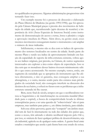 Democratizar a gestăo



res qualificados no processo. Algumas administrações progressistas vêm
tentando fazer isso.
       Um exemplo recente foi o processo de discussão e elaboração
do Plano Diretor de Diadema (na gestão 1993/1996), que foi aprova-
do pela Câmara Municipal graças à pressão dos movimentos de habi-
tação da cidade que, reconhecendo (após dezenas de reuniões) a im-
portância da AEIS (Áreas Especiais de Interesse Social) como instru-
mento de democratização do acesso a terras, lotou o plenário e exigiu
a aprovação imediata do Plano. Além disso, na gestão atual, esses
mesmos movimentos conseguiram manter o instrumento e até ampliar
o número de áreas indicadas.
       Infelizmente, o mesmo não se deu com os índices de aproveita-
mento dos terrenos localizados no centro da cidade. Sendo parte do
mesmo Plano e tendo seu índice de aproveitamento limitado em fun-
ção da capacidade de suporte da infra-estrutura existente, voltou ago-
ra aos índices originais, por pressão, na Câmara, de outros segmentos
interessados em explorar a área como objeto de especulação. Isso se
deu sem que os moradores desses bairros tivessem minimamente sabi-
do o que estava acontecendo. No mesmo exemplo, vemos, então, um
segmento da sociedade que se apropriou do instrumento que lhe afe-
tava diretamente, e não só garantiu, mas conseguiu ampliar a sua
abrangência, e o outro, mesmo sendo parte dos estratos mais privile-
giados da sociedade local, não conseguiu interferir na discussão dos
destinos do seu bairro, e sofrerá no futuro com os problemas que a infra-
estrutura saturada irá lhe causar.
       Bem, neste final de século, tempos em que o neoliberalismo tor-
nou-se hegemônico e de transformações na economia mundial (liber-
dade para o capital), a busca de competitividade levada às últimas
conseqüências passa a ser uma questão de “sobrevivência” não só para
empresas, mas também para países e, em última instância, para cidades.
       Sob esse efeito perverso, quem não “competir” em âmbito mun-
dial tem de fazê-lo internamente na rede das cidades dos países que,
como o nosso, têm adotado o ideário neoliberal imposto pelo FMI e,
por isso, se omitem de fazer qualquer política de desenvolvimento, seja
ela industrial, agrícola ou de qualquer outra ordem. A guerra fiscal entre
estados e municípios que assola o país ilustra bem esse estado de coisas.

                                                                     151
 