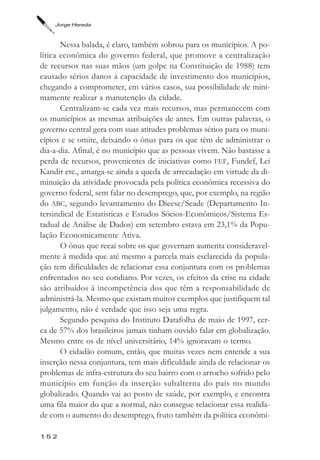 Jorge Hereda



       Nessa balada, é claro, também sobrou para os municípios. A po-
lítica econômica do governo federal, que promove a centralização
de recursos nas suas mãos (um golpe na Constituição de 1988) tem
causado sérios danos à capacidade de investimento dos municípios,
chegando a comprometer, em vários casos, sua possibilidade de mini-
mamente realizar a manutenção da cidade.
       Centralizam-se cada vez mais recursos, mas permanecem com
os municípios as mesmas atribuições de antes. Em outras palavras, o
governo central gera com suas atitudes problemas sérios para os muni-
cípios e se omite, deixando o ônus para os que têm de administrar o
dia-a-dia. Afinal, é no município que as pessoas vivem. Não bastasse a
perda de recursos, provenientes de iniciativas como FEF, Fundef, Lei
Kandir etc., amarga-se ainda a queda de arrecadação em virtude da di-
minuição da atividade provocada pela política econômica recessiva do
governo federal, sem falar no desemprego, que, por exemplo, na região
do ABC, segundo levantamento do Dieese/Seade (Departamento In-
tersindical de Estatísticas e Estudos Sócios-Econômicos/Sistema Es-
tadual de Análise de Dados) em setembro estava em 23,1% da Popu-
lação Economicamente Ativa.
       O ônus que recai sobre os que governam aumenta consideravel-
mente à medida que até mesmo a parcela mais esclarecida da popula-
ção tem dificuldades de relacionar essa conjuntura com os problemas
enfrentados no seu cotidiano. Por vezes, os efeitos da crise na cidade
são atribuídos à incompetência dos que têm a responsabilidade de
administrá-la. Mesmo que existam muitos exemplos que justifiquem tal
julgamento, não é verdade que isso seja uma regra.
       Segundo pesquisa do Instituto Datafolha de maio de 1997, cer-
ca de 57% dos brasileiros jamais tinham ouvido falar em globalização.
Mesmo entre os de nível universitário, 14% ignoravam o termo.
       O cidadão comum, então, que muitas vezes nem entende a sua
inserção nessa conjuntura, tem mais dificuldade ainda de relacionar os
problemas de infra-estrutura do seu bairro com o arrocho sofrido pelo
município em função da inserção subalterna do país no mundo
globalizado. Quando vai ao posto de saúde, por exemplo, e encontra
uma fila maior do que a normal, não consegue relacionar essa realida-
de com o aumento do desemprego, fruto também da política econômi-

152
 