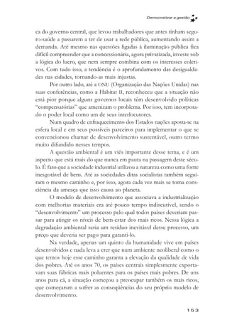 Democratizar a gestăo



ca do governo central, que levou trabalhadores que antes tinham segu-
ro-saúde a passarem a ter de usar a rede pública, aumentando assim a
demanda. Até mesmo nas questões ligadas à iluminação pública fica
difícil compreender que a concessionária, agora privatizada, investe sob
a lógica do lucro, que nem sempre combina com os interesses coleti-
vos. Com tudo isso, a tendência é o aprofundamento das desigualda-
des nas cidades, tornando-as mais injustas.
        Por outro lado, até a ONU (Organização das Nações Unidas) nas
suas conferências, como a Habitat II, reconheceu que a situação não
está pior porque alguns governos locais têm desenvolvido políticas
“compensatórias” que amenizam o problema. Por isso, tem incorpora-
do o poder local como um de seus interlocutores.
        Num quadro de enfraquecimento dos Estados nações aposta-se na
esfera local e em seus possíveis parceiros para implementar o que se
convencionou chamar de desenvolvimento sustentável, outro termo
muito difundido nesses tempos.
        A questão ambiental é um viés importante desse tema, e é um
aspecto que está mais do que nunca em pauta na passagem deste sécu-
lo. É fato que a sociedade industrial utilizou a natureza como uma fonte
inesgotável de bens. Até as sociedades ditas socialistas também segui-
ram o mesmo caminho e, por isso, agora cada vez mais se toma cons-
ciência da ameaça que isso causa ao planeta.
        O modelo de desenvolvimento que associava a industrialização
com melhorias materiais era até pouco tempo indiscutível, sendo o
“desenvolvimento” um processo pelo qual todos países deveriam pas-
sar para atingir os níveis de bem-estar dos mais ricos. Nessa lógica a
degradação ambiental seria um resíduo inevitável desse processo, um
preço que deveria ser pago para garanti-lo.
        Na verdade, apenas um quinto da humanidade vive em países
desenvolvidos e nada leva a crer que num ambiente neoliberal como o
que temos hoje esse caminho garanta a elevação da qualidade de vida
dos pobres. Até os anos 70, os países centrais simplesmente exporta-
vam suas fábricas mais poluentes para os países mais pobres. De uns
anos para cá, a situação começou a preocupar também os mais ricos,
que começaram a sofrer as conseqüências do seu próprio modelo de
desenvolvimento.

                                                                   153
 