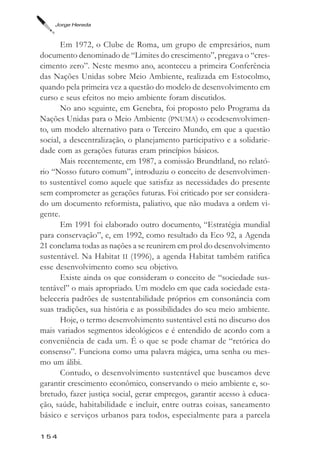 Jorge Hereda



       Em 1972, o Clube de Roma, um grupo de empresários, num
documento denominado de “Limites do crescimento”, pregava o “cres-
cimento zero”. Neste mesmo ano, aconteceu a primeira Conferência
das Nações Unidas sobre Meio Ambiente, realizada em Estocolmo,
quando pela primeira vez a questão do modelo de desenvolvimento em
curso e seus efeitos no meio ambiente foram discutidos.
       No ano seguinte, em Genebra, foi proposto pelo Programa da
Nações Unidas para o Meio Ambiente (PNUMA) o ecodesenvolvimen-
to, um modelo alternativo para o Terceiro Mundo, em que a questão
social, a descentralização, o planejamento participativo e a solidarie-
dade com as gerações futuras eram princípios básicos.
       Mais recentemente, em 1987, a comissão Brundtland, no relató-
rio “Nosso futuro comum”, introduziu o conceito de desenvolvimen-
to sustentável como aquele que satisfaz as necessidades do presente
sem comprometer as gerações futuras. Foi criticado por ser considera-
do um documento reformista, paliativo, que não mudava a ordem vi-
gente.
       Em 1991 foi elaborado outro documento, “Estratégia mundial
para conservação”, e, em 1992, como resultado da Eco 92, a Agenda
21 conclama todas as nações a se reunirem em prol do desenvolvimento
sustentável. Na Habitat II (1996), a agenda Habitat também ratifica
esse desenvolvimento como seu objetivo.
       Existe ainda os que consideram o conceito de “sociedade sus-
tentável” o mais apropriado. Um modelo em que cada sociedade esta-
beleceria padrões de sustentabilidade próprios em consonância com
suas tradições, sua história e as possibilidades do seu meio ambiente.
       Hoje, o termo desenvolvimento sustentável está no discurso dos
mais variados segmentos ideológicos e é entendido de acordo com a
conveniência de cada um. É o que se pode chamar de “retórica do
consenso”. Funciona como uma palavra mágica, uma senha ou mes-
mo um álibi.
       Contudo, o desenvolvimento sustentável que buscamos deve
garantir crescimento econômico, conservando o meio ambiente e, so-
bretudo, fazer justiça social, gerar empregos, garantir acesso à educa-
ção, saúde, habitabilidade e incluir, entre outras coisas, saneamento
básico e serviços urbanos para todos, especialmente para a parcela

154
 