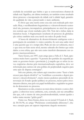 Democratizar a gestăo



excluída da sociedade que habita o que se convencionou chamar de
cidade real. Significa, em última instância, ter também como resultado
desse processo a incorporação da cidade real à cidade legal, garantin-
do qualidade de vida e preservando o meio ambiente.
       É óbvio que uma tarefa como essa não será realizada pelo mer-
cado. Hoje, o neoliberalismo hegemônico e o desenvolvimento susten-
tável são, portanto, incompatíveis, principalmente no nível dos gover-
nos centrais que vivem tutelados pelo FMI. Vem daí a ênfase dada às
iniciativas locais. A fragmentação resultante do processo de globaliza-
ção coloca também mais essa tarefa nas mãos do poder local.
       A busca de alternativas de desenvolvimento endógenas com a
participação da sociedade é o único caminho. Se será uma saída viável
é uma questão que só o tempo dirá. Pode até não ser suficiente, mas é
o que resta ser feito neste nível, mesmo sabendo dos limites que estão
dados a essa esfera, que não tem como interferir diretamente nos as-
pectos macroeconômicos.
       Tarso Genro, em 1997, num artigo para a Folha de S. Paulo, apre-
sentou muito bem a questão: “A postura dos partidos de esquerda pe-
rante os governos locais e provinciais [...] naquilo que se refere às no-
vas exigências abertas pela internacionalização capitalista, deve ser
reformada para sairmos de uma política de perplexidade negativa para
uma ação de disputa estratégica”.
       Sob esse prisma, não cabem aqui conceitos como “fazer o bolo
crescer para depois dividi-lo” ou “estabilizar a economia e depois pro-
mover o desenvolvimento”, muito menos podemos prescindir da in-
tervenção do Estado (poder público) no processo, menos pelos inves-
timentos diretos, mas pelo seu papel mobilizador e regulador na garan-
tia da democracia no processo.
       Queiramos ou não, estamos no meio desse tiroteio e somos obri-
gados a sobreviver nesse ambiente, sem, contudo, cair nas armadilhas
dos que, sob o manto de uma pseudomodernidade, tentam igualar a
todos numa mesma “geléia geral”.
       Outra vez, Tarso Genro, desta vez no jornal O Estado de S. Paulo,
de 30/10/96, no artigo “Prefeituras: continuidades diferentes”, cha-
ma a atenção para um aspecto importante daquele momento:


                                                                    155
 