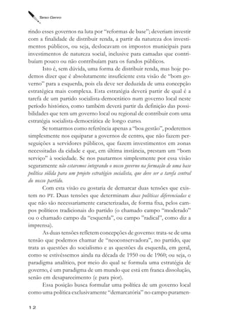 Tarso Genro



rindo esses governos na luta por “reformas de base”; deveriam investir
com a finalidade de distribuir renda, a partir da natureza dos investi-
mentos públicos, ou seja, deslocavam os impostos municipais para
investimentos de natureza social, inclusive para camadas que contri-
buíam pouco ou não contribuíam para os fundos públicos.
        Isto é, sem dúvida, uma forma de distribuir renda, mas hoje po-
demos dizer que é absolutamente insuficiente esta visão de “bom go-
verno” para a esquerda, pois ela deve ser deduzida de uma concepção
estratégica mais complexa. Esta estratégia deverá partir de qual é a
tarefa de um partido socialista-democrático num governo local neste
período histórico, como também deverá partir da definição das possi-
bilidades que tem um governo local ou regional de contribuir com uma
estratégia socialista-democrática de longo curso.
        Se tomarmos como referência apenas a “boa gestão”, poderemos
simplesmente nos equiparar a governos de centro, que não fazem per-
seguições a servidores públicos, que fazem investimentos em zonas
necessitadas da cidade e que, em última instância, prestam um “bom
serviço” à sociedade. Se nos pautarmos simplesmente por essa visão
seguramente não estaremos integrando o nosso governo na formação de uma base
política sólida para um projeto estratégico socialista, que deve ser a tarefa central
do nosso partido.
        Com esta visão eu gostaria de demarcar duas tensões que exis-
tem no PT. Duas tensões que determinam duas políticas diferenciadas e
que não são necessariamente caracterizadas, de forma fixa, pelos cam-
pos políticos tradicionais do partido (o chamado campo “moderado”
ou o chamado campo da “esquerda”, ou campo ”radical”, como diz a
imprensa).
        As duas tensões refletem concepções de governo: trata-se de uma
tensão que podemos chamar de “neoconservadora”, no partido, que
trata as questões do socialismo e as questões da esquerda, em geral,
como se estivéssemos ainda na década de 1950 ou de 1960; ou seja, o
paradigma analítico, por meio do qual se formula uma estratégia de
governo, é um paradigma de um mundo que está em franca dissolução,
senão em desaparecimento (e para pior).
        Essa posição busca formular uma política de um governo local
como uma política exclusivamente “demarcatória” no campo puramen-

12
 