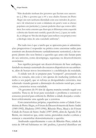 Jorge Hereda



     “Não desdenho nenhum dos governos que fizeram seus sucesso-
     res [...] Mas o governo que o PT e seus aliados fizeram em Porto
     Alegre não tem nenhuma identidade com seus métodos de gover-
     nar e de relacionar-se com a cidadania em geral e com as classes
     populares em particular [...] jamais poderão dizer que somos idên-
     ticos. Isso seria o mesmo que dizer que as diferenças entre esquerda
     e direita não fazem mais sentido, quem diz isso [...] quer, na verda-
     de, se abrigar no ‘fim das ideologias’ para traficar a sua própria como
     a ideologia única de uma sociedade uniforme”.

       Por tudo isso é que a tarefa que se apresenta para as administra-
ções progressistas é responder na prática como encontrar saídas para
construir um desenvolvimento verdadeiramente sustentável, e dar res-
posta (dentro dos seus limites) a questões que antes não faziam parte
do seu universo, como desemprego, segurança ou desenvolvimento
econômico.
       Isso significa perseguir um desenvolvimento de base endógena,
fundado no manejo sustentado dos recursos disponíveis no seu ambien-
te, além de buscar novos investimentos e a mobilização da sociedade.
       A cidade tem de se preparar para “competir”, procurando seu
nicho ou vocação, não com o viés apenas do marketing (embora ele
tenha o seu papel), que só reforça as desigualdades existentes, mas
sobretudo visando garantir a diminuição da exclusão social que, como
vimos, caracteriza nossa sociedade.
        Os governos do PT têm de alguma maneira tentado seguir esse
caminho. Trata-se de levar para sociedade o problema e construir o
consenso possível para enfrentá-lo. Definir a cidade desejada e estabe-
lecer coletivamente uma agenda que a construa.
       Com características próprias, experiências como a Cidade Cons-
tituinte de Porto Alegre, os Fóruns de Desenvolvimento de Santo André
(1989-1992), Diadema (1993-1996), Ribeirão Pires, Mauá e do Fórum
Cidade do Futuro de Santo André (1997-2000), além da Agenda 21 de
Betim, são iniciativas que, entre outras, pretendem mudar a cultura e
começar a encaminhar democraticamente a questão.
       Analisando especificamente o caso de Ribeirão Pires, cidade de
cerca de 100 mil habitantes no ABC paulista, é possível identificar um

156
 