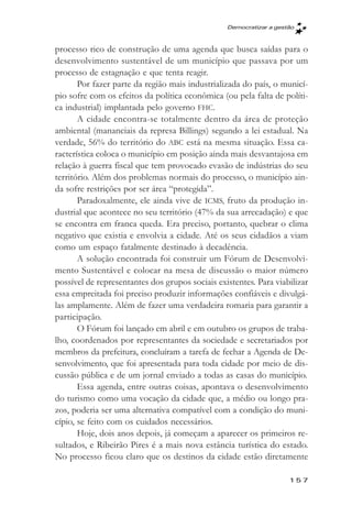 Democratizar a gestăo



processo rico de construção de uma agenda que busca saídas para o
desenvolvimento sustentável de um município que passava por um
processo de estagnação e que tenta reagir.
       Por fazer parte da região mais industrializada do país, o municí-
pio sofre com os efeitos da política econômica (ou pela falta de políti-
ca industrial) implantada pelo governo FHC.
       A cidade encontra-se totalmente dentro da área de proteção
ambiental (mananciais da represa Billings) segundo a lei estadual. Na
verdade, 56% do território do ABC está na mesma situação. Essa ca-
racterística coloca o município em posição ainda mais desvantajosa em
relação à guerra fiscal que tem provocado evasão de indústrias do seu
território. Além dos problemas normais do processo, o município ain-
da sofre restrições por ser área “protegida”.
       Paradoxalmente, ele ainda vive de ICMS, fruto da produção in-
dustrial que acontece no seu território (47% da sua arrecadação) e que
se encontra em franca queda. Era preciso, portanto, quebrar o clima
negativo que existia e envolvia a cidade. Até os seus cidadãos a viam
como um espaço fatalmente destinado à decadência.
       A solução encontrada foi construir um Fórum de Desenvolvi-
mento Sustentável e colocar na mesa de discussão o maior número
possível de representantes dos grupos sociais existentes. Para viabilizar
essa empreitada foi preciso produzir informações confiáveis e divulgá-
las amplamente. Além de fazer uma verdadeira romaria para garantir a
participação.
       O Fórum foi lançado em abril e em outubro os grupos de traba-
lho, coordenados por representantes da sociedade e secretariados por
membros da prefeitura, concluíram a tarefa de fechar a Agenda de De-
senvolvimento, que foi apresentada para toda cidade por meio de dis-
cussão pública e de um jornal enviado a todas as casas do município.
       Essa agenda, entre outras coisas, apontava o desenvolvimento
do turismo como uma vocação da cidade que, a médio ou longo pra-
zos, poderia ser uma alternativa compatível com a condição do muni-
cípio, se feito com os cuidados necessários.
       Hoje, dois anos depois, já começam a aparecer os primeiros re-
sultados, e Ribeirão Pires é a mais nova estância turística do estado.
No processo ficou claro que os destinos da cidade estão diretamente

                                                                    157
 