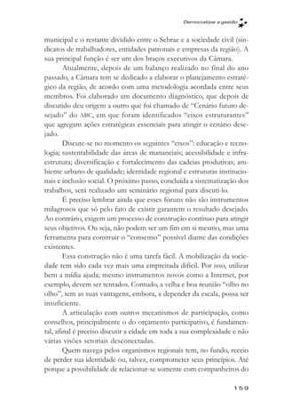 Democratizar a gestăo



municipal e o restante dividido entre o Sebrae e a sociedade civil (sin-
dicatos de trabalhadores, entidades patronais e empresas da região). A
sua principal função é ser um dos braços executivos da Câmara.
        Atualmente, depois de um balanço realizado no final do ano
passado, a Câmara tem se dedicado a elaborar o planejamento estraté-
gico da região, de acordo com uma metodologia acordada entre seus
membros. Foi elaborado um documento diagnóstico, que depois de
discutido deu origem a outro que foi chamado de “Cenário futuro de-
sejado” do ABC, em que foram identificados “eixos estruturantes”
que agregam ações estratégicas essenciais para atingir o cenário dese-
jado.
        Discute-se no momento os seguintes “eixos”: educação e tecno-
logia; sustentabilidade das áreas de mananciais; acessibilidade e infra-
estrutura; diversificação e fortalecimento das cadeias produtivas; am-
biente urbano de qualidade; identidade regional e estruturas institucio-
nais e inclusão social. O próximo passo, concluída a sistematização dos
trabalhos, será realizado um seminário regional para discuti-lo.
        É preciso lembrar ainda que esses fóruns não são instrumentos
milagrosos que só pelo fato de existir garantem o resultado desejado.
Ao contrário, exigem um processo de construção contínuo para atingir
seus objetivos. Ou seja, não podem ser um fim em si mesmo, mas uma
ferramenta para construir o “consenso” possível diante das condições
existentes.
        Essa construção não é uma tarefa fácil. A mobilização da socie-
dade tem sido cada vez mais uma empreitada difícil. Por isso, utilizar
bem a mídia ajuda; mesmo instrumentos novos como a Internet, por
exemplo, devem ser tentados. Contudo, a velha e boa reunião “olho no
olho”, tem as suas vantagens, embora, a depender da escala, possa ser
insuficiente.
        A articulação com outros mecanismos de participação, como
conselhos, principalmente o do orçamento participativo, é fundamen-
tal, afinal é preciso discutir a cidade em toda a sua complexidade e não
várias visões setoriais desconectadas.
        Quem navega pelos organismos regionais tem, no fundo, receio
de perder sua identidade ou, talvez, comprometer seus princípios. Até
porque a possibilidade de relacionar-se somente com companheiros do

                                                                   159
 