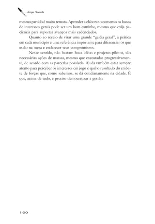 Jorge Hereda



mesmo partido é muito remota. Aprender a elaborar o consenso na busca
de interesses gerais pode ser um bom caminho, mesmo que exija pa-
ciência para suportar avanços mais cadenciados.
       Quanto ao receio de virar uma grande “geléia geral”, a prática
em cada município é uma referência importante para diferenciar os que
estão na mesa e esclarecer seus compromissos.
       Nesse sentido, não bastam boas idéias e projetos-pilotos, são
necessárias ações de massas, mesmo que executadas progressivamen-
te, de acordo com as parcerias possíveis. Ajuda também estar sempre
atento para perceber os interesses em jogo e qual o resultado do emba-
te de forças que, como sabemos, se dá cotidianamente na cidade. É
que, acima de tudo, é preciso democratizar a gestão.




160
 