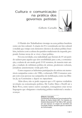 Cultura e comunicaçăo na prática dos governos petistas



  Cultura e comunicação
           na prática dos
        governos petistas

                                 Gilberto Carvalho




        O Partido dos Trabalhadores irrompe na cena política brasileira
como um fato cultural. A criação do PT é considerada um fato cultural
à medida que rompe com elementos clássicos da cultura política brasi-
leira, inclusive com a cultura dos partidos tradicionais de esquerda, pro-
pondo formas novas de se viver e fazer política.
        Foi essa novidade, essa radicalidade que fizeram do PT um parti-
do sedutor para aqueles que têm sensibilidade para a arte, a comunica-
ção, a cultura de um modo geral. O PT retomou, de maneira mais am-
pla, a tradição de militância política de artistas, produtores culturais,
jornalistas anteriormente vivida pelo PCB.
        Como esquecer as belíssimas participações de artistas em memo-
ráveis campanhas como a de 1988, e sobretudo 1989. Contamos sem-
pre com essas pessoas nas campanhas de mobilização, como nas Dire-
tas Já, na Constituinte e depois no impeachment.
        Além disso, não se pode esquecer que o PT operou verdadeira
revolução na comunicação política. De Carlito Maia e Henfil até a
Rede Povo, entre tantos outros exemplos, conseguimos criar novas
linguagens que obrigaram o marketing político tradicional a mudar e
avançar.

                                    Gilberto Carvalho
                                    Coordenador do Núcleo de Comunicação da Pre-
                                    feitura de Santo André (SP). Foi membro do
                                    Diretório Nacional do PT de 1984 a 1997, período
                                    em que exerceu os cargos de secretário de
                                    Formação Política, secretário-geral e secretário
                                    de Comunicação.


                                                                             161
 