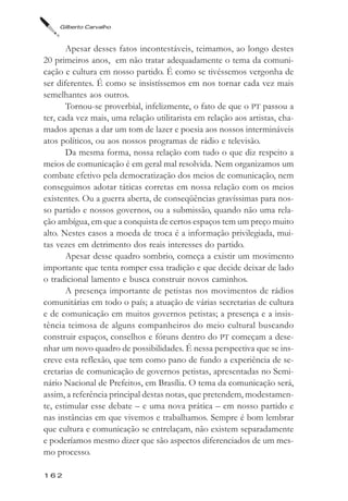 Gilberto Carvalho



       Apesar desses fatos incontestáveis, teimamos, ao longo destes
20 primeiros anos, em não tratar adequadamente o tema da comuni-
cação e cultura em nosso partido. É como se tivéssemos vergonha de
ser diferentes. É como se insistíssemos em nos tornar cada vez mais
semelhantes aos outros.
       Tornou-se proverbial, infelizmente, o fato de que o PT passou a
ter, cada vez mais, uma relação utilitarista em relação aos artistas, cha-
mados apenas a dar um tom de lazer e poesia aos nossos intermináveis
atos políticos, ou aos nossos programas de rádio e televisão.
       Da mesma forma, nossa relação com tudo o que diz respeito a
meios de comunicação é em geral mal resolvida. Nem organizamos um
combate efetivo pela democratização dos meios de comunicação, nem
conseguimos adotar táticas corretas em nossa relação com os meios
existentes. Ou a guerra aberta, de conseqüências gravíssimas para nos-
so partido e nossos governos, ou a submissão, quando não uma rela-
ção ambígua, em que a conquista de certos espaços tem um preço muito
alto. Nestes casos a moeda de troca é a informação privilegiada, mui-
tas vezes em detrimento dos reais interesses do partido.
       Apesar desse quadro sombrio, começa a existir um movimento
importante que tenta romper essa tradição e que decide deixar de lado
o tradicional lamento e busca construir novos caminhos.
       A presença importante de petistas nos movimentos de rádios
comunitárias em todo o país; a atuação de várias secretarias de cultura
e de comunicação em muitos governos petistas; a presença e a insis-
tência teimosa de alguns companheiros do meio cultural buscando
construir espaços, conselhos e fóruns dentro do PT começam a dese-
nhar um novo quadro de possibilidades. É nessa perspectiva que se ins-
creve esta reflexão, que tem como pano de fundo a experiência de se-
cretarias de comunicação de governos petistas, apresentadas no Semi-
nário Nacional de Prefeitos, em Brasília. O tema da comunicação será,
assim, a referência principal destas notas, que pretendem, modestamen-
te, estimular esse debate – e uma nova prática – em nosso partido e
nas instâncias em que vivemos e trabalhamos. Sempre é bom lembrar
que cultura e comunicação se entrelaçam, não existem separadamente
e poderíamos mesmo dizer que são aspectos diferenciados de um mes-
mo processo.

162
 