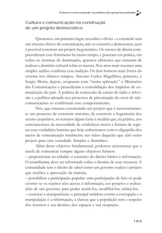 Cultura e comunicaçăo na prática dos governos petistas



Cultura e comunicação na construção
de um projeto democrático

       Queremos, em primeiro lugar, recordar o óbvio – e essencial: sem
um sistema efetivo de comunicação, não se constrói a democracia, nem
é possível construir um projeto hegemônico. Os setores de direita com-
preenderam esse fenômeno há muito tempo, e puseram em prática, em
todos os sistemas de dominação, aparatos eficientes que trataram de
realizar o domínio cultural sobre as massas. Nos anos mais recentes uma
simples análise confirma essa tradição. Os dois homens mais fortes do
sistema nos últimos tempos, Antonio Carlos Magalhães, primeiro, e
Sergio Motta, depois, ocuparam com “muita aplicação” o Ministério
das Comunicações e procederam à consolidação dos impérios de co-
municação do país. A política de concessão de canais de rádio e televi-
são e a política adotada nos processos de privatização do setor de tele-
comunicações só confirmam esse comportamento.
       Nós, que estamos construindo um projeto que é necessariamen-
te um processo de construir maiorias, de construir a hegemonia dos
setores populares, só teremos algum êxito à medida que, na prática, nos
convencermos da necessidade de estabelecer meios e formas de supe-
rar essa verdadeira barreira que hoje enfrentamos com o oligopólio dos
meios de comunicação totalmente nas mãos daqueles que têm outro
projeto para esta sociedade. Simples e dramático.
       Além desse objetivo fundamental, podemos acrescentar que a
tarefa de comunicar cumpre alguns objetivos básicos:
– proporcionar ao cidadão o exercício do direito básico à informação.
O contribuinte deve ser informado sobre o destino de seus recursos. A
comunidade tem o direito de saber como um governo realiza o projeto
que recebeu a aprovação da maioria.
– possibilitar a participação popular: uma participação de fato só pode
ocorrer se os sujeitos têm acesso à informação, aos projetos e realiza-
ções de um governo, para poder aceitá-los, modificá-los, criticá-los.
– exercitar a transparência: o principal antídoto contra a corrupção e a
manipulação é a informação, a clareza que a população tem a respeito
dos recursos e seu destino, dos espaços e sua ocupação.


                                                                        163
 