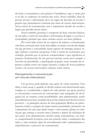 Cultura e comunicaçăo na prática dos governos petistas



do força e consistência a este projeto. O problema é que as ações por
si só não se explicam, na maioria das vezes. Nosso trabalho, além de
prestar serviço e informação, deve ser capaz de desvelar, de revelar o
projeto que pretendemos construir por meio de nossas intervenções.
Nossa tarefa de comunicação tem o importante desafio de revelar a
lógica que preside nossas ações.
       Nosso trabalho, portanto, é composto de duas vertentes básicas:
de um lado, a tarefa de massificar a informação, divulgar os serviços à
comunidade, permitir que todos tenham acesso aos bens públicos.
       Por outro lado, temos de ser capazes de realizar a comunicação,
vale dizer, construir uma via de mão dupla, ou muitas vias de mão dupla,
em que governo e comunidade sejam capazes de interagir, propor, re-
agir, debater, construir propostas. Cabe à tarefa de comunicar, por
exemplo, permitir que as pessoas compreendam o que significam os
projetos fundamentais de um governo petista, como por exemplo a
inversão de prioridades, a participação popular, nossa maneira de re-
pensar a cidade como um espaço humano, a lógica de nossas políticas
sociais e de nossas intervenções urbanas, entre outros.

Planejamento e comunicação:
um vínculo indissolúvel

       Um governo pode planejar suas ações de várias maneiras. Uma
delas, a mais usual, é, quando se decide realizar uma determinada ação,
cumpre-se o estabelecido e depois de tudo pronto (ou quase pronto)
se encomenda à assessoria de comunicação uma campanha de divul-
gação; há, no entanto, outra possibilidade: uma administração, tendo
naturalmente por base seu plano de governo, detecta por diversos meios
possíveis – os principais anseios de uma população. Realiza seu plane-
jamento, tendo a coragem de eleger marcas, prioridades. Juntamente com
o planejamento das ações, que darão corpo a estas marcas, planeja sua comu-
nicação, que começa a ocorrer antes, durante e depois da realização de
tais ações. Este planejamento envolve ainda, naturalmente, um efeti-
vo acompanhamento de projetos, com um controle sobre o andamento das
ações, e uma avaliação, capaz de retroalimentar todo o planejamento e,
especialmente, o processo de comunicação.

                                                                         165
 