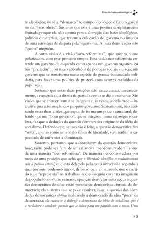 Um debate estratégico



te ideológico; ou seja, “demarca” no campo ideológico e faz um gover-
no de “boas obras”. Sustento que esta é uma postura completamente
limitada, porque ela não aponta para a alteração das bases ideológicas,
políticas e materiais, que travam a colocação do governo no interior
de uma estratégia de disputa pela hegemonia. A pura demarcação não
“ganha” ninguém.
        A outra visão é a visão “neo-reformista”, que aponto como
polarizadora com esse primeiro campo. Essa visão neo-reformista en-
tende um governo de esquerda como apenas um governo organizador
(ou “prestador”), ou mero articulador de políticas sociais; ou seja, um
governo que se transforma numa espécie de grande comunidade soli-
dária, para fazer uma política de proteção aos setores excluídos da
população.
        Sustento que essas duas posições não caracterizam, mecanica-
mente, a esquerda ou a direita do partido, como se diz comumente. São
visões que se entrecruzam e se integram e, às vezes, conciliam-se – in-
clusive para a formação dos próprios governos. Sustento que, não acei-
tando essas duas visões que expus de forma um pouco caricatural, de-
fendo que um “bom governo”, que se integrou numa estratégia socia-
lista, faz que a dedução da questão democrática origine-se da idéia do
socialismo. Defendo que, se isso não é feito, a questão democrática fica
“solta”, apenas como uma visão idílica de liberdade, sem nenhuma ca-
pacidade de enfrentar a dominação.
        Sustento, portanto, que a abordagem da questão democrática,
hoje, tanto pode ser feita de uma maneira “neoconservadora” como
de uma maneira “neo-reformista”. De maneira neoconservadora por
meio de uma posição que acha que a liberdade identifica-se exclusivamente
com a política estatal, que está delegada pelo voto universal e segundo a
qual portanto podemos impor, de baixo para cima, aquilo que o parti-
do (que “representa” os trabalhadores) conseguiu cavar no imaginário
da população; no outro extremo, a posição neo-reformista deduz a ques-
tão democrática de uma visão puramente democrático-formal da de-
mocracia; ela sustenta que se pode resolver, hoje, a questão das liber-
dades democráticas efetivas deduzindo a democracia da idéia “pura” de
democracia; ela recusa-se a deduzir a democracia da idéia do socialismo, que é
a verdadeira e candente questão que se coloca para um partido como o nosso. Uma

                                                                             13
 