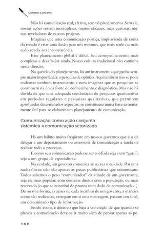 Gilberto Carvalho



      Não há comunicação real, efetiva, sem tal planejamento. Sem ele,
nossas ações restam incompletas, menos eficazes, mais custosas, me-
nos reveladoras de nossos projetos.
      Imaginar que uma comunicação postiça, improvisada dê conta
do recado é criar uma ilusão para nós mesmos, que mais tarde ou mais
cedo revela sua inconsistência.
      Este planejamento global é difícil. Seu acompanhamento, mais
complexo e desafiador ainda. Nossa cultura tradicional não caminha
nesta direção.
      Na questão do planejamento, há um instrumento que ganha sem-
pre maior importância: a pesquisa de opinião. Aqui também não se pode
endeusar nenhum instrumento e nem imaginar que as pesquisas se
constituem na única fonte de conhecimento e diagnóstico. Mas não há
dúvida de que uma adequada combinação de pesquisas quantitativas
em períodos regulares e pesquisas qualitativas, que permitem
aprofundar determinados aspectos, se constituem numa base extrema-
mente útil para se elaborar um planejamento de comunicação.

Comunicação como ação conjunta
sistêmica x comunicação setorizada

       Há um hábito muito freqüente em nossos governos que é o de
delegar a um departamento ou assessoria de comunicação a tarefa de
realizar todo o processo.
       É como se a comunicação pudesse ser confiada seja a um “guru”,
seja a um grupo de especialistas.
       Na verdade, um governo comunica-se na sua totalidade. Por uma
razão óbvia: não são apenas as peças publicitárias que comunicam.
Todos sabemos o peso “comunicador” da atitude de um governante,
seja ele mais popular, com contatos diretos com a população, ou mais
reservado (o que se constitui de pronto num dado de comunicação...).
Da mesma forma, as ações de cada membro de um governo, a maneira
como são realizadas, carregam em si uma mensagem, passam um sinal,
um determinado tipo de informação.
       Sendo assim, é decisivo que haja a convicção de que quando se
planeja a comunicação deve-se ir muito além de pensar apenas as pe-

166
 