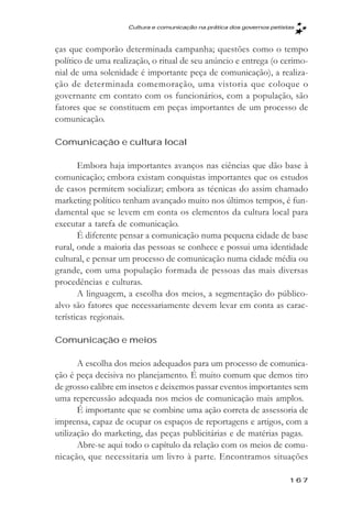 Cultura e comunicaçăo na prática dos governos petistas



ças que comporão determinada campanha; questões como o tempo
político de uma realização, o ritual de seu anúncio e entrega (o cerimo-
nial de uma solenidade é importante peça de comunicação), a realiza-
ção de determinada comemoração, uma vistoria que coloque o
governante em contato com os funcionários, com a população, são
fatores que se constituem em peças importantes de um processo de
comunicação.

Comunicação e cultura local

       Embora haja importantes avanços nas ciências que dão base à
comunicação; embora existam conquistas importantes que os estudos
de casos permitem socializar; embora as técnicas do assim chamado
marketing político tenham avançado muito nos últimos tempos, é fun-
damental que se levem em conta os elementos da cultura local para
executar a tarefa de comunicação.
       É diferente pensar a comunicação numa pequena cidade de base
rural, onde a maioria das pessoas se conhece e possui uma identidade
cultural, e pensar um processo de comunicação numa cidade média ou
grande, com uma população formada de pessoas das mais diversas
procedências e culturas.
       A linguagem, a escolha dos meios, a segmentação do público-
alvo são fatores que necessariamente devem levar em conta as carac-
terísticas regionais.

Comunicação e meios

       A escolha dos meios adequados para um processo de comunica-
ção é peça decisiva no planejamento. É muito comum que demos tiro
de grosso calibre em insetos e deixemos passar eventos importantes sem
uma repercussão adequada nos meios de comunicação mais amplos.
       É importante que se combine uma ação correta de assessoria de
imprensa, capaz de ocupar os espaços de reportagens e artigos, com a
utilização do marketing, das peças publicitárias e de matérias pagas.
       Abre-se aqui todo o capítulo da relação com os meios de comu-
nicação, que necessitaria um livro à parte. Encontramos situações

                                                                        167
 
