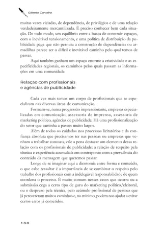 Gilberto Carvalho



muitas vezes viciadas, de dependência, de privilégios e de uma relação
verdadeiramente mercantilizada. É preciso conhecer bem cada situa-
ção. De todo modo, um equilíbrio entre a busca de construir espaços,
com o inevitável tensionamento, e uma política de distribuição da pu-
blicidade paga que não permita a construção de dependências ou ar-
madilhas parece ser o difícil e inevitável caminho pelo qual temos de
passar.
       Aqui também ganham um espaço enorme a criatividade e as es-
pecificidades regionais, os caminhos pelos quais passam as informa-
ções em uma comunidade.

Relação com profissionais
e agências de publicidade

       Cada vez mais temos um corpo de profissionais que se espe-
cializam nas diversas áreas de comunicação.
       Formam-se, numa progressão impressionante, empresas especia-
lizadas em comunicação, assessoria de imprensa, assessoria de
marketing político, agências de publicidade. Há uma profissionalização
do setor que caminha a passos muito largos.
       Além de todos os cuidados nos processos licitatórios e da con-
fiança absoluta que precisamos ter nas pessoas ou empresas que ve-
nham a trabalhar conosco, vale a pena destacar um elemento dessa re-
lação com os profissionais de publicidade: a relação de respeito pela
técnica e experiência acumulada em contraponto com a prevalência do
conteúdo da mensagem que queremos passar.
       Longe de se imaginar aqui a dicotomia entre forma e conteúdo,
o que cabe ressaltar é a importância de se combinar o respeito pelo
trabalho dos profissionais com a indelegável responsabilidade de quem
coordena o processo. É muito comum nesses casos que ocorra ou a
submissão cega a certo tipo de guru do marketing político/eleitoral,
ou o desprezo pela técnica, pelo acúmulo profissional de pessoas que
já percorreram muitos caminhos e, no mínimo, podem nos ajudar a evitar
certos erros já cometidos.



168
 