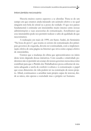 Cultura e comunicaçăo na prática dos governos petistas



Intercâmbio necessário

       Haveria muitos outros aspectos a se abordar. Trata-se de um
campo em que estamos ainda iniciando um acúmulo efetivo e no qual
ninguém tem bola de cristal ou a posse da verdade. O que nos parece
fundamental é estimular um intercâmbio muito intenso entre nossas
administrações e suas assessorias de comunicação. Acreditamos que
esse intercâmbio pode nos permitir realizar o salto de qualidade de que
necessitamos.
       A realização em maio de 1999, em Santo André, do Seminário
“Na boca do povo”, que reuniu os setores de comunicação dos princi-
pais governos de esquerda, deveria ter continuidade, com a implemen-
tação efetiva de uma página na Internet que sirva como espaço efetivo
de intercâmbio.
       Cremos que a mudança do clima que apresentávamos no início
deste texto depende dessas iniciativas. Com ousadia e criatividade po-
deremos não só permitir um avanço de nossos governos nessa área como
contribuir para que o Partido dos Trabalhadores possa enfrentar de ma-
neira adequada a tarefa de conferir à cultura e à comunicação o papel
que essas dimensões da vida podem ter na construção de nosso proje-
to. Afinal, continuamos a acreditar num projeto capaz de renovar, des-
de as raízes, não apenas a sociedade mas o próprio ser humano.




                                                                        169
 