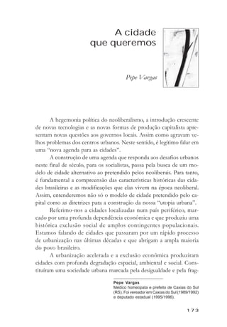 A cidade que queremos



                            A cidade
                       que queremos


                                       Pepe Vargas




       A hegemonia política do neoliberalismo, a introdução crescente
de novas tecnologias e as novas formas de produção capitalista apre-
sentam novas questões aos governos locais. Assim como agravam ve-
lhos problemas dos centros urbanos. Neste sentido, é legítimo falar em
uma “nova agenda para as cidades”.
       A construção de uma agenda que responda aos desafios urbanos
neste final de século, para os socialistas, passa pela busca de um mo-
delo de cidade alternativo ao pretendido pelos neoliberais. Para tanto,
é fundamental a compreensão das características históricas das cida-
des brasileiras e as modificações que elas vivem na época neoliberal.
Assim, entenderemos não só o modelo de cidade pretendido pelo ca-
pital como as diretrizes para a construção da nossa “utopia urbana”.
       Referimo-nos a cidades localizadas num país periférico, mar-
cado por uma profunda dependência econômica e que produziu uma
histórica exclusão social de amplos contingentes populacionais.
Estamos falando de cidades que passaram por um rápido processo
de urbanização nas últimas décadas e que abrigam a ampla maioria
do povo brasileiro.
       A urbanização acelerada e a exclusão econômica produziram
cidades com profunda degradação espacial, ambiental e social. Cons-
tituíram uma sociedade urbana marcada pela desigualdade e pela frag-
                                 Pepe Vargas
                                 Médico homeopata e prefeito de Caxias do Sul
                                 (RS). Foi vereador em Caxias do Sul (1989/1992)
                                 e deputado estadual (1995/1996).


                                                                         173
 