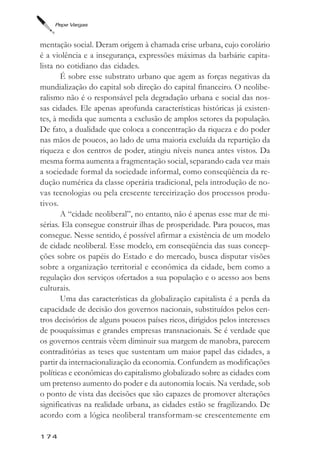 Pepe Vargas



mentação social. Deram origem à chamada crise urbana, cujo corolário
é a violência e a insegurança, expressões máximas da barbárie capita-
lista no cotidiano das cidades.
       É sobre esse substrato urbano que agem as forças negativas da
mundialização do capital sob direção do capital financeiro. O neolibe-
ralismo não é o responsável pela degradação urbana e social das nos-
sas cidades. Ele apenas aprofunda características históricas já existen-
tes, à medida que aumenta a exclusão de amplos setores da população.
De fato, a dualidade que coloca a concentração da riqueza e do poder
nas mãos de poucos, ao lado de uma maioria excluída da repartição da
riqueza e dos centros de poder, atingiu níveis nunca antes vistos. Da
mesma forma aumenta a fragmentação social, separando cada vez mais
a sociedade formal da sociedade informal, como conseqüência da re-
dução numérica da classe operária tradicional, pela introdução de no-
vas tecnologias ou pela crescente terceirização dos processos produ-
tivos.
       A “cidade neoliberal”, no entanto, não é apenas esse mar de mi-
sérias. Ela consegue construir ilhas de prosperidade. Para poucos, mas
consegue. Nesse sentido, é possível afirmar a existência de um modelo
de cidade neoliberal. Esse modelo, em conseqüência das suas concep-
ções sobre os papéis do Estado e do mercado, busca disputar visões
sobre a organização territorial e econômica da cidade, bem como a
regulação dos serviços ofertados a sua população e o acesso aos bens
culturais.
       Uma das características da globalização capitalista é a perda da
capacidade de decisão dos governos nacionais, substituídos pelos cen-
tros decisórios de alguns poucos países ricos, dirigidos pelos interesses
de pouquíssimas e grandes empresas transnacionais. Se é verdade que
os governos centrais vêem diminuir sua margem de manobra, parecem
contraditórias as teses que sustentam um maior papel das cidades, a
partir da internacionalização da economia. Confundem as modificações
políticas e econômicas do capitalismo globalizado sobre as cidades com
um pretenso aumento do poder e da autonomia locais. Na verdade, sob
o ponto de vista das decisões que são capazes de promover alterações
significativas na realidade urbana, as cidades estão se fragilizando. De
acordo com a lógica neoliberal transformam-se crescentemente em

174
 