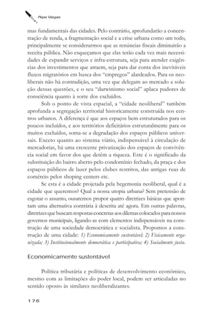 Pepe Vargas



mas fundamentais das cidades. Pelo contrário, aprofundarão a concen-
tração de renda, a fragmentação social e a crise urbana como um todo,
principalmente se considerarmos que as renúncias fiscais diminuirão a
receita pública. Não esqueçamos que elas terão cada vez mais necessi-
dades de expandir serviços e infra-estrutura, seja para atender exigên-
cias dos investimentos que atraem, seja para dar conta dos inevitáveis
fluxos migratórios em busca dos “empregos” alardeados. Para os neo-
liberais não há contradição, uma vez que delegam ao mercado a solu-
ção dessas questões, e o seu “darwinismo social” aplaca pudores de
consciência quanto à sorte dos excluídos.
        Sob o ponto de vista espacial, a “cidade neoliberal” também
aprofunda a segregação territorial historicamente construída nos cen-
tros urbanos. A diferença é que aos espaços bem estruturados para os
poucos incluídos, e aos territórios deficitários estruturalmente para os
muitos excluídos, soma-se a degradação dos espaços públicos univer-
sais. Exceto quanto ao sistema viário, indispensável à circulação de
mercadorias, há uma crescente privatização dos espaços de convivên-
cia social em favor dos que detêm a riqueza. Este é o significado da
substituição do bairro aberto pelo condomínio fechado, da praça e dos
espaços públicos de lazer pelos clubes restritos, das antigas ruas de
comércio pelos shoping centers etc.
        Se esta é a cidade projetada pela hegemonia neoliberal, qual é a
cidade que queremos? Qual a nossa utopia urbana? Sem pretensão de
esgotar o assunto, ousaremos propor quatro diretrizes básicas que apon-
tam uma alternativa contrária à descrita até agora. Em outras palavras,
diretrizes que buscam respostas concretas aos dilemas colocados para nossos
governos municipais, ligando-as com elementos indispensáveis na cons-
trução de uma sociedade democrática e socialista. Propomos a cons-
trução de uma cidade: 1) Economicamente sustentável; 2) Fisicamente orga-
nizada; 3) Institucionalmente democrática e participativa; 4) Socialmente justa.

Economicamente sustentável

      Política tributária e políticas de desenvolvimento econômico,
mesmo com as limitações do poder local, podem ser articuladas no
sentido oposto às similares neoliberalizantes.

176
 