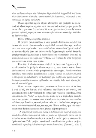 Tarso Genro



visão de democracia que não é deduzida da possibilidade de igualdade real é uma
visão teoricamente limitada e instrumental da democracia, vinculando a sua
efetividade ao regime capitalista.
        Quero apontar, agora, alguns elementos em mutação na socie-
dade de classes que obrigam a uma mudança de estratégia por parte da
esquerda e que nos fazem identificar no governo local, e também nos
governos regionais, espaços para a construção de uma estratégia socialis-
ta-democrática.
        Passo, então, à segunda questão.
        O projeto neoliberal leva a uma grande descoesão social. Essa
descoesão social não só muda a subjetividade dos indivíduos, que tendem
cada vez mais ao privado, como também leva a sucessivas “guetizações”
na sociedade; ele gera um processo de fragmentação social, fazendo
emergir microorganizações e microrredes de resistências, que não se
comunicam entre si e que, na verdade, são vítimas de uma dispersão
que ocorre na nossa base social.
        Este fato é absolutamente visível, inclusive na fragmentação e
na dispersão da própria classe operária, que servia como base
estruturadora de uma visão programática estratégica. Ainda continua
servindo, mas apenas parcialmente, já que o mundo do trabalho em geral,
e não apenas os trabalhadores em particular, que compõe uma gama enorme de
prestadores, combina-se com os explorados e os excluídos pelas mais diversas for-
mas de mercantilização.
        Outro aspecto importante, que serve de base ao meu raciocínio,
é que já há, em função das reformas neoliberais em curso, um
distanciamento cada vez maior do Estado em relação à sociedade. Esse
distanciamento “bate” de uma forma mais forte e mais dura naquilo
que é o espectro da nossa base social mais importante: as camadas
médias empobrecidas, o semiproletariado, os trabalhadores, os peque-
nos e microempreendedores, setores, em última análise, que são abso-
lutamente desconsiderados pelo grande capital privado.
         A dispersão da nossa base social, o distanciamento maior da nossa base
social do Estado e um controle cada vez maior da informação: estes são os
três elementos fundamentais por meio dos quais opera a dominação
“pós-moderna” do projeto neoliberal e mediante os quais o projeto
neoliberal reproduz a dominação por meios democráticos (formais). Não é

14
 