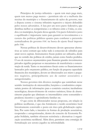 A cidade que queremos



        Princípios de justiça tributária – quem tem mais paga mais,
quem tem menos paga menos – permitem não só a melhoria das
receitas do município e o financiamento de ações de governo, mas
a disputa contra o sistema tributário regressivo e injusto defendido
pelos nossos adversários. A luta por um novo pacto federativo, que
distribua melhor as competências e os tributos entre a União, os esta-
dos e os municípios, faz parte dessa agenda. Um pacto federativo justo
e equilibrado é importante tanto para garantir os investimentos e o
custeio das políticas públicas quanto para combater a pretensão
centralizadora do governo FHC na busca do ajuste fiscal imposto
pelo FMI.
        Nossas políticas de desenvolvimento devem apresentar alterna-
tivas ao senso comum que reduz tudo à concessão de subsídios para
atrair novos capitais. Instrumentos fiscais podem ser utilizados, desde
que no sentido das políticas de crédito, jamais como fundos perdidos.
O uso de recursos orçamentários para financiar grandes investimentos
privados significa perpetuar os mecanismos de transferência e concen-
tração de renda. Tanto os mecanismos fiscais como os financiamentos
lastreados pelo orçamento público, em função da pequena capacidade
financeira dos municípios, devem ser direcionados aos micro e peque-
nos negócios, principalmente aos de caráter associativo e
autogestionados.
        Nossos governos têm diversos exemplos que caminham nesse
sentido: instituições de microcrédito; berçários e condomínios empre-
sariais; pontos de informações para o comércio exterior; incubadoras
tecnológicas; desenvolvimento de roteiros turísticos; feiras de abaste-
cimento popular que eliminam os intermediários entre consumidor e
produtor; incentivo à agroindústria familiar etc.
        O que existe de diferenciador nessas propostas, em relação às
políticas neoliberais, é que elas fortalecem o tecido econômico local
historicamente construído e posto em risco pela globalização capita-
lista. Por outro lado, o incentivo às formas de produção associativas,
cooperadas e autogestionadas, dentro do conceito de Economia Po-
pular Solidária, também oferecem resistência e alternativas à organi-
zação econômica neoliberal. Além disso, permitem uma estratégia de
formalização aos setores jogados na informalidade.

                                                                  177
 
