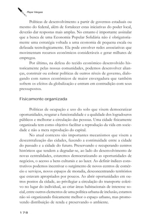 Pepe Vargas



      Políticas de desenvolvimento a partir de governos estaduais ou
mesmo do federal, além de fortalecer estas iniciativas do poder local,
deverão dar respostas mais amplas. No entanto é importante assinalar
que a busca de uma Economia Popular Solidária não é obrigatoria-
mente uma estratégia voltada a uma economia de pequena escala ou
defasada tecnologicamente. Ela pode envolver redes associativas que
movimentam recursos econômicos consideráveis e gerar milhares de
empregos.
      Por último, na defesa do tecido econômico desenvolvido his-
toricamente pelas nossas comunidades, podemos desenvolver alian-
ças, construir ou cobrar políticas de outros níveis de governo, dialo-
gando com ramos econômicos de maior envergadura que também
sofrem os efeitos da globalização e entram em contradição com seus
pressupostos.

Fisicamente organizada

        Políticas de ocupação e uso do solo que visem democratizar
oportunidades, resgatar a funcionalidade e a qualidade dos logradouros
públicos e melhorar a circulação das pessoas. Uma cidade fisicamente
organizada tem como objetivo facilitar a reprodução da vida em socie-
dade e não a mera reprodução do capital.
        No atual contexto são importantes mecanismos que visem a
descentralização das cidades, fazendo a continuidade entre a cidade
do passado e a cidade do futuro. Preservando e recuperando centros
históricos que tendem a degradar-se, ao lado do desenvolvimento de
novas centralidades, estaremos democratizando as oportunidades de
negócios, o acesso a bens culturais e ao lazer. Ao definir índices cons-
trutivos podemos incentivar o surgimento de novos centros de comér-
cio e serviços, novos espaços de moradia, desconcentrando territórios
que estavam apropriados por poucos. Ao abrir oportunidades em ou-
tros pontos da cidade, ao privilegiar a circulação do transporte coleti-
vo no lugar do individual, ao criar áreas habitacionais de interesse so-
cial, entre outros elementos de uma política urbana de inclusão, estamos
não só organizando fisicamente melhor o espaço urbano, mas promo-
vendo distribuição de renda e preservando o ambiente.

178
 
