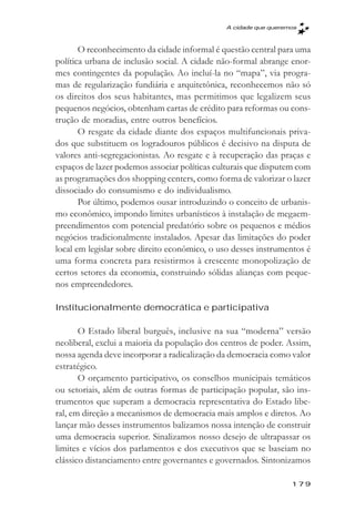 A cidade que queremos



       O reconhecimento da cidade informal é questão central para uma
política urbana de inclusão social. A cidade não-formal abrange enor-
mes contingentes da população. Ao incluí-la no “mapa”, via progra-
mas de regularização fundiária e arquitetônica, reconhecemos não só
os direitos dos seus habitantes, mas permitimos que legalizem seus
pequenos negócios, obtenham cartas de crédito para reformas ou cons-
trução de moradias, entre outros benefícios.
       O resgate da cidade diante dos espaços multifuncionais priva-
dos que substituem os logradouros públicos é decisivo na disputa de
valores anti-segregacionistas. Ao resgate e à recuperação das praças e
espaços de lazer podemos associar políticas culturais que disputem com
as programações dos shopping centers, como forma de valorizar o lazer
dissociado do consumismo e do individualismo.
       Por último, podemos ousar introduzindo o conceito de urbanis-
mo econômico, impondo limites urbanísticos à instalação de megaem-
preendimentos com potencial predatório sobre os pequenos e médios
negócios tradicionalmente instalados. Apesar das limitações do poder
local em legislar sobre direito econômico, o uso desses instrumentos é
uma forma concreta para resistirmos à crescente monopolização de
certos setores da economia, construindo sólidas alianças com peque-
nos empreendedores.

Institucionalmente democrática e participativa

       O Estado liberal burguês, inclusive na sua “moderna” versão
neoliberal, exclui a maioria da população dos centros de poder. Assim,
nossa agenda deve incorporar a radicalização da democracia como valor
estratégico.
       O orçamento participativo, os conselhos municipais temáticos
ou setoriais, além de outras formas de participação popular, são ins-
trumentos que superam a democracia representativa do Estado libe-
ral, em direção a mecanismos de democracia mais amplos e diretos. Ao
lançar mão desses instrumentos balizamos nossa intenção de construir
uma democracia superior. Sinalizamos nosso desejo de ultrapassar os
limites e vícios dos parlamentos e dos executivos que se baseiam no
clássico distanciamento entre governantes e governados. Sintonizamos

                                                                 179
 
