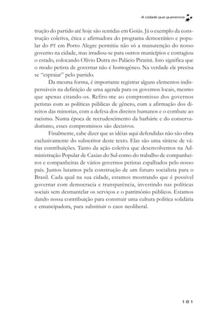 A cidade que queremos



trução do partido até hoje são sentidas em Goiás. Já o exemplo da cons-
trução coletiva, ética e afirmadora do programa democrático e popu-
lar do PT em Porto Alegre permitiu não só a manutenção do nosso
governo na cidade, mas irradiou-se para outros municípios e contagiou
o estado, colocando Olívio Dutra no Palácio Piratini. Isto significa que
o modo petista de governar não é homogêneo. Na verdade ele precisa
se “espraiar” pelo partido.
       Da mesma forma, é importante registrar alguns elementos indis-
pensáveis na definição de uma agenda para os governos locais, mesmo
que apenas citando-os. Refiro-me ao compromisso dos governos
petistas com as políticas públicas de gênero, com a afirmação dos di-
reitos das minorias, com a defesa dos direitos humanos e o combate ao
racismo. Numa época de recrudescimento da barbárie e do conserva-
dorismo, esses compromissos são decisivos.
       Finalmente, cabe dizer que as idéias aqui defendidas não são obra
exclusivamente do subscritor deste texto. Elas são uma síntese de vá-
rias contribuições. Tanto da ação coletiva que desenvolvemos na Ad-
ministração Popular de Caxias do Sul como do trabalho de companhei-
ros e companheiras de vários governos petistas espalhados pelo nosso
país. Juntos lutamos pela construção de um futuro socialista para o
Brasil. Cada qual na sua cidade, estamos mostrando que é possível
governar com democracia e transparência, investindo nas políticas
sociais sem desmantelar os serviços e o patrimônio públicos. Estamos
dando nossa contribuição para construir uma cultura política solidária
e emancipadora, para substituir o caos neoliberal.




                                                                   181
 