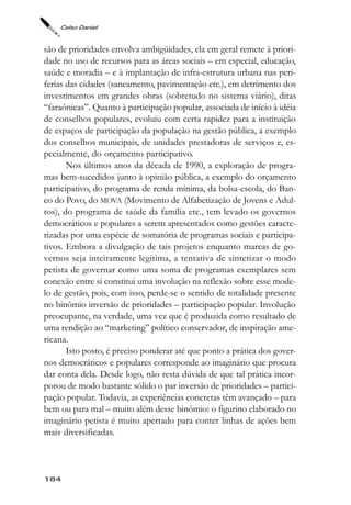 Celso Daniel



são de prioridades envolva ambigüidades, ela em geral remete à priori-
dade no uso de recursos para as áreas sociais – em especial, educação,
saúde e moradia – e à implantação de infra-estrutura urbana nas peri-
ferias das cidades (saneamento, pavimentação etc.), em detrimento dos
investimentos em grandes obras (sobretudo no sistema viário), ditas
“faraônicas”. Quanto à participação popular, associada de início à idéia
de conselhos populares, evoluiu com certa rapidez para a instituição
de espaços de participação da população na gestão pública, a exemplo
dos conselhos municipais, de unidades prestadoras de serviços e, es-
pecialmente, do orçamento participativo.
       Nos últimos anos da década de 1990, a exploração de progra-
mas bem-sucedidos junto à opinião pública, a exemplo do orçamento
participativo, do programa de renda mínima, da bolsa-escola, do Ban-
co do Povo, do MOVA (Movimento de Alfabetização de Jovens e Adul-
tos), do programa de saúde da família etc., tem levado os governos
democráticos e populares a serem apresentados como gestões caracte-
rizadas por uma espécie de somatória de programas sociais e participa-
tivos. Embora a divulgação de tais projetos enquanto marcas de go-
vernos seja inteiramente legítima, a tentativa de sintetizar o modo
petista de governar como uma soma de programas exemplares sem
conexão entre si constitui uma involução na reflexão sobre esse mode-
lo de gestão, pois, com isso, perde-se o sentido de totalidade presente
no binômio inversão de prioridades – participação popular. Involução
preocupante, na verdade, uma vez que é produzida como resultado de
uma rendição ao “marketing” político conservador, de inspiração ame-
ricana.
       Isto posto, é preciso ponderar até que ponto a prática dos gover-
nos democráticos e populares corresponde ao imaginário que procura
dar conta dela. Desde logo, não resta dúvida de que tal prática incor-
porou de modo bastante sólido o par inversão de prioridades – partici-
pação popular. Todavia, as experiências concretas têm avançado – para
bem ou para mal – muito além desse binômio: o figurino elaborado no
imaginário petista é muito apertado para conter linhas de ações bem
mais diversificadas.



184
 