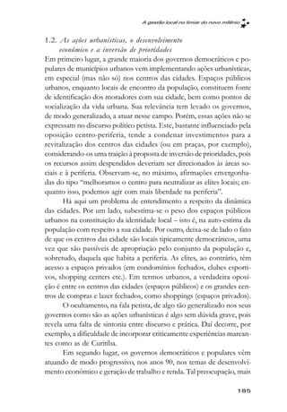 A gestão local no limiar do novo milênio



1.2. As ações urbanísticas, o desenvolvimento
      econômico e a inversão de prioridades
Em primeiro lugar, a grande maioria dos governos democráticos e po-
pulares de municípios urbanos vem implementando ações urbanísticas,
em especial (mas não só) nos centros das cidades. Espaços públicos
urbanos, enquanto locais de encontro da população, constituem fonte
de identificação dos moradores com sua cidade, bem como pontos de
socialização da vida urbana. Sua relevância tem levado os governos,
de modo generalizado, a atuar nesse campo. Porém, essas ações não se
expressam no discurso político petista. Este, bastante influenciado pela
oposição centro-periferia, tende a condenar investimentos para a
revitalização dos centros das cidades (ou em praças, por exemplo),
considerando-os uma traição à proposta de inversão de prioridades, pois
os recursos assim despendidos deveriam ser direcionados às áreas so-
ciais e à periferia. Observam-se, no máximo, afirmações envergonha-
das do tipo “melhoramos o centro para neutralizar as elites locais; en-
quanto isso, podemos agir com mais liberdade na periferia”.
       Há aqui um problema de entendimento a respeito da dinâmica
das cidades. Por um lado, subestima-se o peso dos espaços públicos
urbanos na constituição da identidade local – isto é, na auto-estima da
população com respeito a sua cidade. Por outro, deixa-se de lado o fato
de que os centros das cidade são locais tipicamente democráticos, uma
vez que são passíveis de apropriação pelo conjunto da população e,
sobretudo, daquela que habita a periferia. As elites, ao contrário, têm
acesso a espaços privados (em condomínios fechados, clubes esporti-
vos, shopping centers etc.). Em termos urbanos, a verdadeira oposi-
ção é entre os centros das cidades (espaços públicos) e os grandes cen-
tros de compras e lazer fechados, como shoppings (espaços privados).
       O ocultamento, na fala petista, de algo tão generalizado nos seus
governos como são as ações urbanísticas é algo sem dúvida grave, pois
revela uma falta de sintonia entre discurso e prática. Daí decorre, por
exemplo, a dificuldade de incorporar criticamente experiências marcan-
tes como as de Curitiba.
       Em segundo lugar, os governos democráticos e populares vêm
atuando de modo progressivo, nos anos 90, nos temas de desenvolvi-
mento econômico e geração de trabalho e renda. Tal preocupação, mais

                                                                       185
 