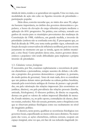 Celso Daniel



tímida de início, tendeu a se generalizar em seguida. Uma vez mais, essa
modalidade de ação não cabe no figurino inversão de prioridades –
participação popular.
       Além disso, convém recordar que, no início dos anos 90, adqui-
riu bastante importância, no âmbito dos governos democráticos e po-
pulares, a busca da elevação da carga tributária própria mediante a
aplicação do IPTU progressivo. Na prática, esse esforço, somado aos
ganhos de receita para os municípios provenientes das mudanças da
Constituição de 1988, viabilizou, em grande medida, a inversão de
prioridades (embora não se confunda com ela). É preocupante que, ao
final da década de 1990, esse tema tenha perdido vigor, sobretudo em
função da reação conservadora de influência neoliberal, pois isso ocorre
justamente no momento em que se instala, agora no âmbito munici-
pal, a crise fiscal. Como produto dessa crise, muitos governos demo-
cráticos e populares vêm tendo dificuldades para implantar a própria
inversão de prioridades.

1.3. Cidadania versus fisiologismo
É necessário, por fim, examinar explicitamente a recorrência de práti-
cas clientelistas e personalistas, sempre ausentes do debate e da refle-
xão a propósito dos governos democráticos e populares (e, portanto,
do modo petista de governar). Antes de mais nada, deve-se considerar
que tais práticas deitam raízes profundas na cultura política brasileira,
marcada pela convivência ambígua de formas de pensar e agir presidi-
das, ora pela valorização das relações impessoais (leis econômicas ou
jurídicas, direitos), ora pela prevalência das relações pessoais (família,
amizade, fisiologismo). O discurso político, de direita ou esquerda,
destaca em geral os valores de ordem impessoal (liberdade de merca-
do, Estado mínimo, ou, no pólo oposto, contradições de classes, direi-
tos sociais, exclusão). Não são casuais, portanto, tanto a freqüência com
que se observam práticas fisiológicas como seu ocultamento no nível
do imaginário político.
       É decisivo, neste ponto, qualificar as ocorrências fisiológicas nos
governos locais, especificando ao menos dois casos distintos. Na maior
parte das vezes, as ações clientelistas, embora existam, ocupam um
espaço marginal, uma vez que, em face de sua reduzida magnitude (in-

186
 