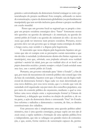 Um debate estratégico



gratuita a universalização da democracia formal conjugar-se com a po-
tencialização do projeto neoliberal. Este compõe, utilizando os meios
de comunicação, o pacto da democracia globalitária (ou profundamente
manipulada) que tem servido inclusive para afirmar o projeto neoliberal
em escala mundial.
         Penso que um governo local ou regional que se propõe a inte-
grar um projeto socialista estratégico deve “bater” fortemente nessas
três questões: na questão da informação e da comunicação, na questão do
controle público do Estado e na questão do isolamento da velha e da nova base
social, que pode ter interesse num projeto socialista. Portanto, nosso
governo deve ser um governo que se integre numa estratégia de médio
e longo curso, cujo sentido é a disputa pela hegemonia.
        É necessário que nessa disputa pela hegemonia façamos um go-
verno que não só cumpra com as prestações sociais necessárias e que
são devidas à sociedade (evidentemente dentro dos limites regionais ou
municipais), mas que, sobretudo, cause profundas alterações nessa realidade
espiritual e material da cidade, para que essa realidade deixe de ser hostil a um
projeto democrático-socialista e permita recompor a relação Estado-sociedade numa
nova base, com o controle público do Estado.
        Portanto, um governo orientado para “abrir o Estado”, a fim de
que, por meio de mecanismos de controle público não-estatal (que vêm
da base da sociedade), façamos com que o Estado saia da lógica tradi-
cional da democracia formal e fique cada vez mais determinado por
essa nova dialética, por essa nova tensão, que é a tensão que vem da
sociedade civil organizada: seja por meio dos conselhos populares, seja
por meio do controle público do orçamento, mediante o qual se esta-
belece uma nova relação entre a representação formal (a Câmara de
Vereadores), a delegação que resultou na eleição do prefeito e, de ou-
tra parte, a ação da democracia direta e estruturada “fora” do Estado.
Isso reforma e radicaliza a democracia e sustenta, de fato, os direitos
constitucionais dos cidadãos.
        Este processo não é simplesmente uma questão político-admi-
nistrativa, mas é uma questão estratégica, porque supõe um novo tipo de
coesão social, e supõe também a formação de uma opinião pública livre
e independente, que não se subjugue aos grandes meios de comunica-
ção, e que, assim, forme núcleos de sustentação capazes de, perma-

                                                                              15
 
