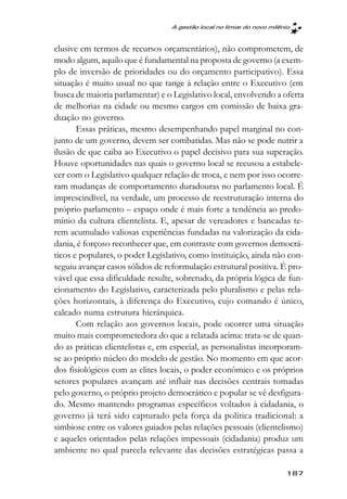 A gestão local no limiar do novo milênio



clusive em termos de recursos orçamentários), não comprometem, de
modo algum, aquilo que é fundamental na proposta de governo (a exem-
plo de inversão de prioridades ou do orçamento participativo). Essa
situação é muito usual no que tange à relação entre o Executivo (em
busca de maioria parlamentar) e o Legislativo local, envolvendo a oferta
de melhorias na cidade ou mesmo cargos em comissão de baixa gra-
duação no governo.
       Essas práticas, mesmo desempenhando papel marginal no con-
junto de um governo, devem ser combatidas. Mas não se pode nutrir a
ilusão de que caiba ao Executivo o papel decisivo para sua superação.
Houve oportunidades nas quais o governo local se recusou a estabele-
cer com o Legislativo qualquer relação de troca, e nem por isso ocorre-
ram mudanças de comportamento duradouras no parlamento local. É
imprescindível, na verdade, um processo de reestruturação interna do
próprio parlamento – espaço onde é mais forte a tendência ao predo-
mínio da cultura clientelista. E, apesar de vereadores e bancadas te-
rem acumulado valiosas experiências fundadas na valorização da cida-
dania, é forçoso reconhecer que, em contraste com governos democrá-
ticos e populares, o poder Legislativo, como instituição, ainda não con-
seguiu avançar casos sólidos de reformulação estrutural positiva. É pro-
vável que essa dificuldade resulte, sobretudo, da própria lógica de fun-
cionamento do Legislativo, caracterizada pelo pluralismo e pelas rela-
ções horizontais, à diferença do Executivo, cujo comando é único,
calcado numa estrutura hierárquica.
       Com relação aos governos locais, pode ocorrer uma situação
muito mais comprometedora do que a relatada acima: trata-se de quan-
do as práticas clientelistas e, em especial, as personalistas incorporam-
se ao próprio núcleo do modelo de gestão. No momento em que acor-
dos fisiológicos com as elites locais, o poder econômico e os próprios
setores populares avançam até influir nas decisões centrais tomadas
pelo governo, o próprio projeto democrático e popular se vê desfigura-
do. Mesmo mantendo programas específicos voltados à cidadania, o
governo já terá sido capturado pela força da política tradicional: a
simbiose entre os valores guiados pelas relações pessoais (clientelismo)
e aqueles orientados pelas relações impessoais (cidadania) produz um
ambiente no qual parcela relevante das decisões estratégicas passa a

                                                                        187
 
