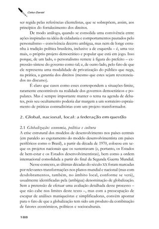 Celso Daniel



ser regida pelas referências clientelistas, que se sobrepõem, assim, aos
princípios do fortalecimento dos direitos.
       De modo análogo, quando se consolida uma convivência entre
ações inspiradas na idéia de cidadania e comportamentos pautados pelo
personalismo – convivência decerto ambígua, mas nem de longe estra-
nha à tradição política brasileira, inclusive a de esquerda – é, uma vez
mais, o próprio projeto democrático e popular que está em jogo. Isso
porque, de um lado, o personalismo remete à figura do prefeito – ex-
pressão-síntese do governo como tal; e, de outro lado, pelo fato de que
ele representa uma modalidade de privatização do público que nega,
na prática, a garantia dos direitos (mesmo que estes sejam reverencia-
dos no discurso).
       É claro que casos como esses correspondem a situações-limite,
raramente encontráveis na realidade dos governos democráticos e po-
pulares. Mas é sempre importante manter o tema na agenda de deba-
tes, pois seu ocultamento poderia dar margem a um sorrateiro espraia-
mento de práticas contraditórias com um projeto transformador.

2. Global, nacional, local: a federação em questão

2.1 Globalização: economia, política e cultura
A crise estrutural dos modelos de desenvolvimento nos países centrais
(em paralelo ao esgotamento do modelo desenvolvimentista em países
periféricos como o Brasil), a partir da década de 1970, colocou em xe-
que os projetos nacionais que os sustentavam (e, portanto, os Estados
de bem-estar e os Estados desenvolvimentistas), bem como a ordem
internacional consolidada a partir do final da Segunda Guerra Mundial.
       Nesse contexto, as últimas décadas do século XX foram marcadas
por relevantes transformações nos planos mundial e nacional (mas com
desdobramentos, também, no âmbito local, conforme se verá),
usualmente identificadas pela (ambígua) denominação de globalização.
Sem a pretensão de efetuar uma avaliação detalhada desse processo –
que não cabe nos limites deste texto –, mas com a preocupação de
escapar de análises maniqueístas e simplificadoras, convém apontar
para o fato de que a globalização tem sido um produto da combinação
de fatores econômicos, políticos e socioculturais.

188
 