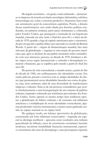 A gestão local no limiar do novo milênio



       Do ângulo econômico – em geral, o mais enfatizado –, destacam-
se os impactos da terceira revolução tecnológica (informática, robótica,
biotecnologia etc.) sobre a estrutura produtiva e financeira, bem como
um acirramento geral da concorrência capitalista. Porém, a direção
dessas transformações vem sendo ditada por decisões políticas con-
duzidas, em primeira instância, pelos países dominantes e, sobretudo,
pelos Estados Unidos, que perseguem a retomada de sua hegemonia
mundial, colocada em crise entre o final dos anos 60 e o início da dé-
cada de 1970, quando a fuga de capitais americanos para o euromerca-
do pôs em questão o padrão dólar-ouro ancorado no acordo de Bretton
Woods. A partir daí – origem da financeirização mundial, face mais
relevante da globalização – organiza-se uma reação do governo ameri-
cano, que, após se desfazer de um padrão monetário então contraditó-
rio com seus interesses, procura, na década de 1970, fortalecer o dó-
lar, impor novas regras internacionais e estimular a desregulação co-
mercial e financeira, que se espalhou pelo mundo a partir do final dos
anos 80.
       Do ponto de vista sociocultural, o mundo assiste, a partir do fim
da década de 1960, um estilhaçamento das identidades sociais. Em
outras palavras, passam a conviver com as antigas identidades de clas-
ses (que permanecem) novas identidades baseadas nos cortes de gêne-
ro, raça, meio ambiente, além de uma diversidade de manifestações
religiosas e culturais. Trata-se de um processo contraditório, que ocor-
re simultaneamente a uma homogenização de um conjunto de padrões
culturais, inspirados sobretudo por referências provenientes dos Esta-
dos Unidos. Assim, operam ao mesmo tempo duas tendências opos-
tas: a globalização de hábitos culturais e de consumo sob influência
americana e a multiplicação de novas identidades socioculturais, algu-
mas produzindo vínculos internacionais e muitas outras ganhando sen-
tido no espaço nacional ou no espaço local.
       De qualquer modo, um balanço (provisório) da globalização,
concretizada sob forte influência conservadora – inspirada em espe-
cial na ideologia neoliberal – apresenta como resultados uma redução
generalizada da inflação, taxas de crescimento econômico bastante
modestas, recorrente instabilidade financeira internacional, expressi-
vo crescimento das taxas de desemprego e uma preocupante expansão

                                                                       189
 
