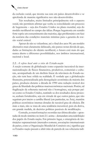 Celso Daniel



da exclusão social, que mostra sua cara em países desenvolvidos e se
aprofunda de maneira significativa nos não-desenvolvidos.
       Tais resultados, muito limitados principalmente sob o aspecto
social, não permitem afirmar que venha se consolidando um processo
de hegemonia – seja dos Estados Unidos no plano mundial, seja do
modelo neoliberal no campo das idéias. Porque hegemonia em sentido
forte supõe um consentimento das maiorias, algo problemático em face
da ausência das condições materiais mínimas para a garantia de coe-
são social estável.
       Apesar de não se vislumbrar, até o final dos anos 90, um modelo
alternativo mais claramente delineado, não parece restar dúvida de que,
dadas as limitações do ideário neoliberal, o futuro está mais do que
nunca aberto a diferentes possibilidades, nos âmbitos internacional,
nacional e local.

2.2. A esfera local ante a crise do Estado-nação
A noção corrente de globalização como expansão inexorável da inter-
nacionalização de fluxos financeiros, produtivos, comerciais e cultu-
rais, acompanhada de um declínio linear da relevância do Estado-na-
ção, não tem base sólida na realidade. É verdade que a globalização
financeira, potencializada pela desregulação econômica da maioria dos
países, produziu durante a década de 1990 uma redução notável dos
graus de liberdade das políticas macroeconômicas nacionais. Porém, tal
fragilização da soberania nacional não é homogênea, seja porque paí-
ses como os Estados Unidos, nutrindo-se dos resultados desse proces-
so, acabam fortalecidos, seja em virtude de que outros países, que não
seguiram por inteiro a cartilha liberal (em particular, na Ásia), mantêm
políticas econômicas internas dotadas de razoável grau de eficácia. De
mais a mais, não se trata de uma tendência inexorável, pois ela deriva,
em grande medida, de decisões políticas passíveis de modificação.
       Contudo, as transformações ocorridas nas última décadas – apon-
tadas de modo sintético no item 2.1. acima – demandam uma redefinição
dos papéis do Estado-nação. Em primeiro lugar, a emergência de ins-
tituições supranacionais (mercados comuns, associações internacionais
de países, como a Organização Mundial de Comércio etc.) significa que
os Estados-nação passam a abrir mão de parcela de sua soberania indi-

190
 