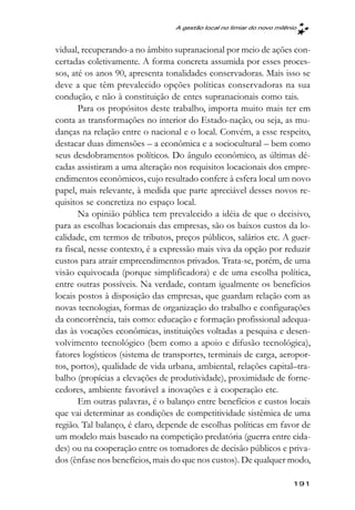 A gestão local no limiar do novo milênio



vidual, recuperando-a no âmbito supranacional por meio de ações con-
certadas coletivamente. A forma concreta assumida por esses proces-
sos, até os anos 90, apresenta tonalidades conservadoras. Mais isso se
deve a que têm prevalecido opções políticas conservadoras na sua
condução, e não à constituição de entes supranacionais como tais.
       Para os propósitos deste trabalho, importa muito mais ter em
conta as transformações no interior do Estado-nação, ou seja, as mu-
danças na relação entre o nacional e o local. Convém, a esse respeito,
destacar duas dimensões – a econômica e a sociocultural – bem como
seus desdobramentos políticos. Do ângulo econômico, as últimas dé-
cadas assistiram a uma alteração nos requisitos locacionais dos empre-
endimentos econômicos, cujo resultado confere à esfera local um novo
papel, mais relevante, à medida que parte apreciável desses novos re-
quisitos se concretiza no espaço local.
       Na opinião pública tem prevalecido a idéia de que o decisivo,
para as escolhas locacionais das empresas, são os baixos custos da lo-
calidade, em termos de tributos, preços públicos, salários etc. A guer-
ra fiscal, nesse contexto, é a expressão mais viva da opção por reduzir
custos para atrair empreendimentos privados. Trata-se, porém, de uma
visão equivocada (porque simplificadora) e de uma escolha política,
entre outras possíveis. Na verdade, contam igualmente os benefícios
locais postos à disposição das empresas, que guardam relação com as
novas tecnologias, formas de organização do trabalho e configurações
da concorrência, tais como: educação e formação profissional adequa-
das às vocações econômicas, instituições voltadas a pesquisa e desen-
volvimento tecnológico (bem como a apoio e difusão tecnológica),
fatores logísticos (sistema de transportes, terminais de carga, aeropor-
tos, portos), qualidade de vida urbana, ambiental, relações capital–tra-
balho (propícias a elevações de produtividade), proximidade de forne-
cedores, ambiente favorável a inovações e à cooperação etc.
       Em outras palavras, é o balanço entre benefícios e custos locais
que vai determinar as condições de competitividade sistêmica de uma
região. Tal balanço, é claro, depende de escolhas políticas em favor de
um modelo mais baseado na competição predatória (guerra entre cida-
des) ou na cooperação entre os tomadores de decisão públicos e priva-
dos (ênfase nos benefícios, mais do que nos custos). De qualquer modo,

                                                                       191
 
