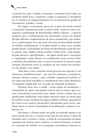 Celso Daniel



a ausência de ações voltadas a fomentar a economia local tende, nas
condições dadas hoje, a condenar a região à estagnação, à decadência
ou, no mínimo, ao subaproveitamento de seu potencial de geração de
investimento, trabalho e renda.
       Do ângulo sociocultural, apesar de as ações do Estado central
se manterem fundamentais para a coesão social – inclusive como con-
traponto à globalização de determinados hábitos culturais –, é preciso
ponderar que o estilhaçamento das identidades sociais das últimas
décadas dificulta a implementação de ações centralizadas, cuja tendên-
cia é a padronização. Esta não pode dar conta da diversidade inerente
ao referido estilhaçamento. O Estado central se torna, nesse sentido,
grande demais. A pluralidade de formas de identificação social (de clas-
se, gênero, raça, religião, cultura) confere à esfera local – mais adequa-
da para absorver especificidades – um papel crucial para a integração
e a legitimação sociais. Devem ser consideradas, nesses termos, tanto
a existência de ambientes mais ou menos favoráveis às diversas mani-
festações identitárias como as condições de auto-estima dos morado-
res em relação a sua cidade.
       Além disso, como a exclusão social (processo em expansão) é um
fenômeno multidimensional – que envolve elementos econômicos,
culturais, urbanos, sociais –, ações voltadas à garantia de inclusão so-
cial serão mais bem-sucedidas se considerarem essas várias dimensões.
A integração exigida para isso só pode ser alcançada localmente.
       Também neste caso, a cidade – como espaço de socialização –
será produto de opções que podem torná-la mais ou menos apta à co-
esão sociocultural: convivência entre cidade formal e cidade real (em
grande parte clandestina) versus cidade inclusiva, maior ou menor grau
de inclusão social, existência de espaços públicos urbanos apropriáveis
por todos versus espaços privatizados (apropriados pelos ricos), tole-
rância maior ou menor à pluralidade de manifestações culturais ou re-
ligiosas etc.
       Em síntese, o Estado-nação não pode ser reduzido apenas a seu
nível central, pois ele se constitui, hoje mais do que nunca, a partir da
interação entre o central e o local – ao lado de sua articulação no plano
supranacional. Fatores-chave relativos ao desenvolvimento econômi-
co, à geração de trabalho ou à integração sociocultural remetem ao

192
 